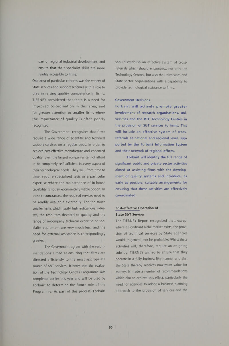 part of regional industrial development, and ensure that their specialist skills are more readily accessible to firms. One area of particular concern was the variety of State services and support schemes with a role to play in raising quality competerice in firms. TIERNEY considered that there is a need for improved co-ordination in this area, and for greater attention to smaller firms where the importance of quality is often poorly recognised. The Government recognises that firms require a wide range of scientific and technical support services on a regular basis, in order to achieve cost-effective manufacture and enhanced quality. Even the largest companies cannot afford to be completely self-sufficient in every aspect of their technological needs. They will, from time to time, require specialised tests or a particular expertise where the maintenance of in-house capability is not an economically viable option. In these circumstances, the required services need to be readily available externally. For the much smaller firms which typify Irish indigenous indus- try, the resources devoted to quality and the range of in-company technical expertise or spe- cialist equipment are very much less, and the need for external assistance is correspondingly greater. The Government agrees with the recom- mendations aimed at ensuring that firms are directed efficiently to the most appropriate source of S&amp;T services. It notes that the evalua- tion of the Technology Centres Programme was completed earlier this year and will be used by Forbairt to determine the future role of the Programme. As part of this process, Forbairt 85 should establish an effective system of cross- referrals which should encompass, not only the Technology Centres, but also the universities and State sector organisations with a capability to provide technological assistance to firms. Government Decisions Forbairt will actively promote greater involvement of research organisations, uni- versities and the RTC Technology Centres in the provision of S&amp;T services to firms. This will include an effective system of cross- referrals at national and regional level, sup- ported by the Forbairt Information System and their network of regional offices. Forbairt will identify the full range of significant public and private sector activities aimed at assisting firms with the develop- ment of quality systems and introduce, as early as possible, suitable arrangements for ensuring that these activities are effectively co-ordinated. Cost-effective Operation of State S&amp;T Services The TIERNEY Report recognised that, except where a Significant niche market exists, the provi- sion of technical services by State agencies would, in general, not be profitable. Whilst these activities will, therefore, require an on-going subsidy, TIERNEY wished to ensure that they operate in a fully business-like manner and that the State thereby receives maximum value for money. It made a number of recommendations which aim to achieve this effect, particularly the need for agencies to adopt a business planning approach to the provision of services and the