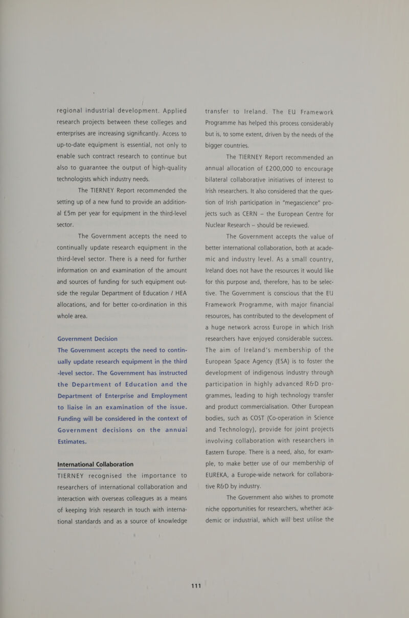 regional industrial development. Applied research projects between these colleges and enterprises are increasing significantly. Access to up-to-date equipment is essential, not only to enable such contract research to continue but also to guarantee the output of high-quality technologists which industry needs. The TIERNEY Report recommended the setting up of a new fund to provide an addition- al £5m per year for equipment in the third-level sector. The Government accepts the need to continually update research equipment in the third-level sector. There is a need for further information on and examination of the amount and sources of funding for such equipment out- side the regular Department of Education / HEA allocations, and for better co-ordination in this whole area. Government Decision The Government accepts the need to contin- ually update research equipment in the third -level sector. The Government has instructed the Department of Education and the Department of Enterprise and Employment to liaise in an examination of the issue. Funding will be considered in the context of Government decisions on the annual Estimates. International Collaboration TIERNEY recognised the importance to researchers of international collaboration and interaction with overseas colleagues as a means of keeping Irish research in touch with interna- tional standards and as a source of knowledge 111 transfer to Ireland. The EU Framework Programme has helped this process considerably but is, to some extent, driven by the needs of the bigger countries. The TIERNEY Report recommended an annual allocation of £200,000 to encourage bilateral collaborative initiatives of interest to Irish researchers. It also considered that the ques- tion of Irish participation in “megascience” pro- jects such as CERN — the European Centre for Nuclear Research — should be reviewed. The Government accepts the value of better international collaboration, both at acade- mic and industry level. As a small country, Ireland does not have the resources it would like for this purpose and, therefore, has to be selec- tive. The Government is conscious that the EU Framework Programme, with major financial resources, has contributed to the development of a huge network across Europe in which Irish researchers have enjoyed considerable success. The aim of Ireland’s membership of the European Space Agency (ESA) is to foster the development of indigenous industry through participation in highly advanced R&amp;D pro- grammes, leading to high technology transfer and product commercialisation. Other European bodies, such as COST (Co-operation in Science and Technology), provide for joint projects involving collaboration with researchers in Eastern Europe. There is a need, also, for exam- ple, to make better use of our membership of EUREKA, a Europe-wide network for collabora- tive R&amp;D by industry. The Government also wishes to promote niche opportunities for researchers, whether aca- demic or industrial, which will best utilise the