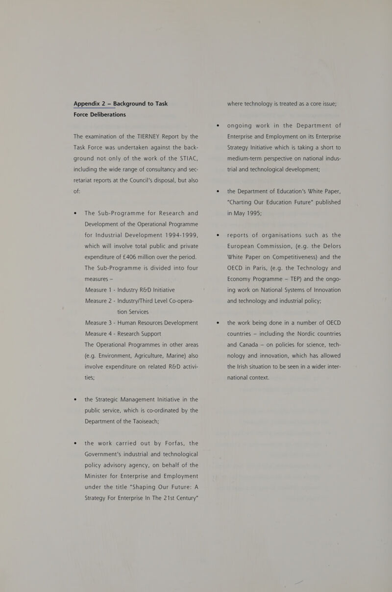 Force Deliberations The examination of the TIERNEY Report by the Task Force was undertaken against the back- ground not only of the work of the STIAC, including the wide range of consultancy and sec- retariat reports at the Council’s disposal, but also of: e The Sub-Programme for Research and Development of the Operational Programme for Industrial Development 1994-1999, which will involve total public and private expenditure of £406 million over the period. The Sub-Programme is divided into four measures — Measure 1 - Industry R&amp;D Initiative Measure 2 - Industry/Third Level Co-opera- tion Services Measure 3 - Human Resources Development Measure 4 - Research Support The Operational Programmes in other areas (e.g. Environment, Agriculture, Marine) also involve expenditure on related R&amp;D activi- ties; e the Strategic Management Initiative in the public service, which is co-ordinated by the Department of the Taoiseach; e the work carried out by Forfas, the Government’s industrial and technological policy advisory agency, on behalf of the Minister for Enterprise and Employment under the title “Shaping Our Future: A Strategy For Enterprise In The 21st Century” ongoing work in the Department of Enterprise and Employment on its Enterprise Strategy Initiative which is taking a short to medium-term perspective on national indus- trial and technological development; the Department of Education’s White Paper, “Charting Our Education Future” published in May 1995; reports of organisations such as the European Commission, (e.g. the Delors White Paper on Competitiveness) and the OECD in Paris, (e.g. the Technology and Economy Programme — TEP) and the ongo- ing work on National Systems of Innovation and technology and industrial policy; the work being done in a number of OECD countries — including the Nordic countries and Canada — on policies for science, tech- nology and innovation, which has allowed the Irish situation to be seen in a wider inter- national context.