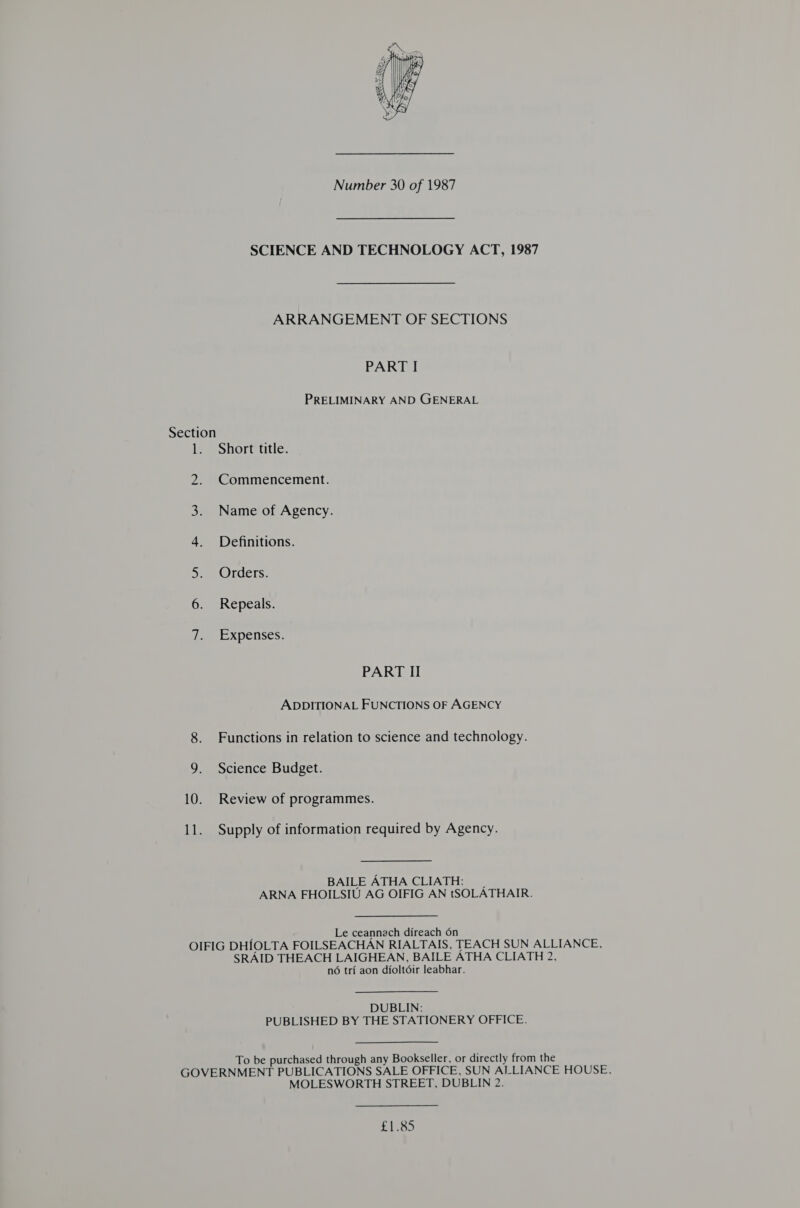  Number 30 of 1987 SCIENCE AND TECHNOLOGY ACT, 1987 ARRANGEMENT OF SECTIONS PART I PRELIMINARY AND GENERAL Section 1. Short title. Commencement. Z 3. Name of Agency. 4 Definitions. 5. Orders. 6. Repeals. ee XPelises: PART II ADDITIONAL FUNCTIONS OF AGENCY 8. Functions in relation to science and technology. 9. Science Budget. 10. Review of programmes. 11. Supply of information required by Agency. BAILE ATHA CLIATH: | ARNA FHOILSIU AG OIFIG AN tSOLATHAIR. : Le ceannech direach 6n OIFIG DHIOLTA FOILSEACHAN RIALTAIS, TEACH SUN ALLIANCE, SRAID THEACH LAIGHEAN, BAILE ATHA CLIATH 2, no tri aon dioltdir leabhar. DUBLIN: PUBLISHED BY THE STATIONERY OFFICE. To be purchased through any Bookseller, or directly from the GOVERNMENT PUBLICATIONS SALE OFFICE, SUN ALLIANCE HOUSE, MOLESWORTH STREET, DUBLIN 2. £1.85