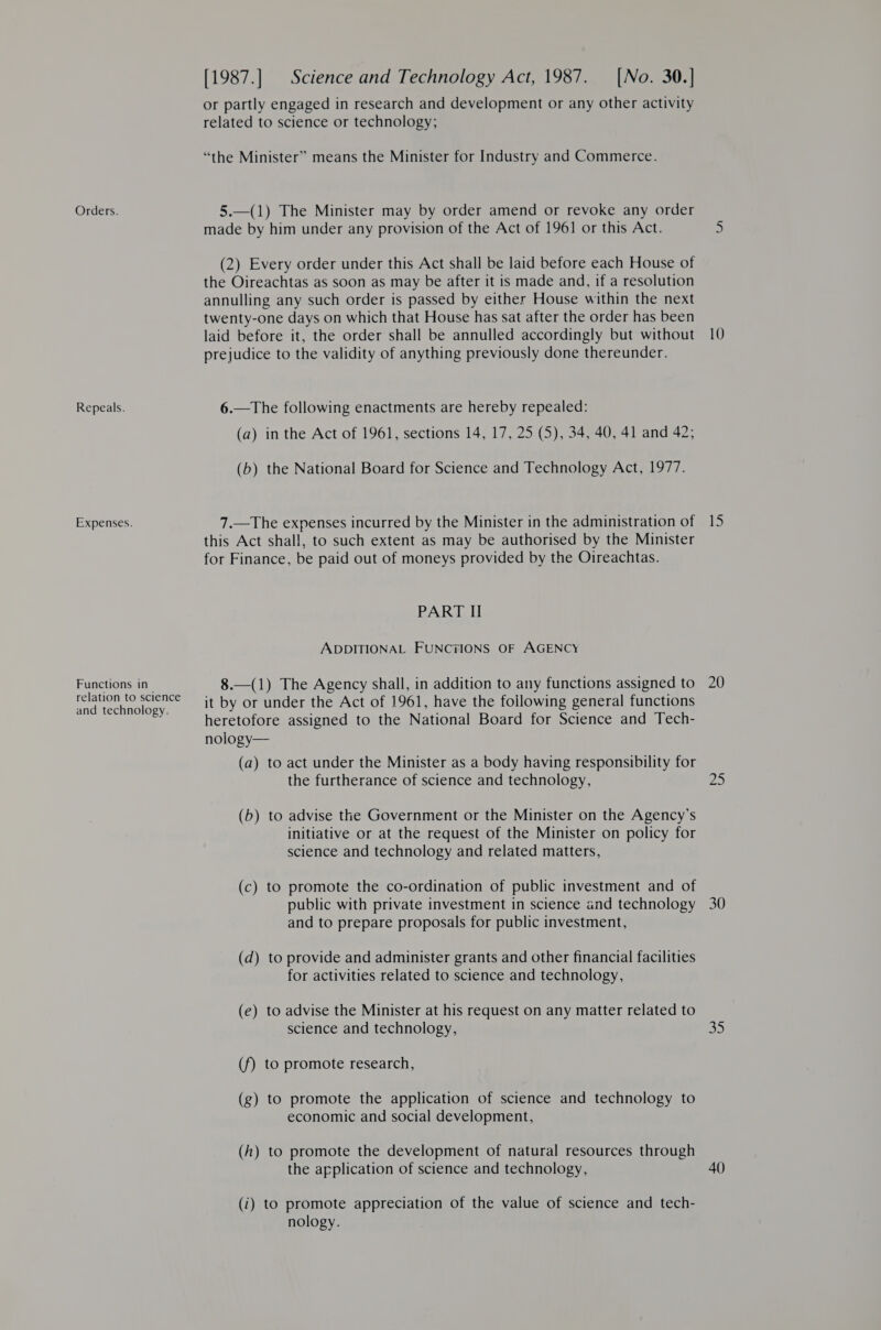 Orders. Repeals. Expenses. Functions in relation to science and technology. [1987.] | Science and Technology Act, 1987. [No. 30.] or partly engaged in research and development or any other activity related to science or technology; “the Minister” means the Minister for Industry and Commerce. 5.—(1) The Minister may by order amend or revoke any order made by him under any provision of the Act of 1961 or this Act. (2) Every order under this Act shall be laid before each House of the Oireachtas as soon as may be after it is made and, if a resolution annulling any such order is passed by either House within the next twenty-one days on which that House has sat after the order has been laid before it, the order shall be annulled accordingly but without prejudice to the validity of anything previously done thereunder. 6.—The following enactments are hereby repealed: (a) in the Act of 1961, sections 14, 17, 25 (5), 34, 40, 41 and 42, (b) the National Board for Science and Technology Act, 1977. 7.—The expenses incurred by the Minister in the administration of this Act shall, to such extent as may be authorised by the Minister for Finance, be paid out of moneys provided by the Oireachtas. PART II ADDITIONAL FUNCTIONS OF AGENCY 8.—(1) The Agency shall, in addition to any functions assigned to it by or under the Act of 1961, have the following general functions heretofore assigned to the National Board for Science and Tech- nology— (a) to act under the Minister as a body having responsibility for the furtherance of science and technology, (b) to advise the Government or the Minister on the Agency’s initiative or at the request of the Minister on policy for science and technology and related matters, (c) to promote the co-ordination of public investment and of public with private investment in science and technology and to prepare proposals for public investment, (d) to provide and administer grants and other financial facilities for activities related to science and technology, (e) to advise the Minister at his request on any matter related to science and technology, (f) to promote research, (g) to promote the application of science and technology to economic and social development, (h) to promote the development of natural resources through the application of science and technology, (i) to promote appreciation of the value of science and tech- nology. 15 20 25 30 Shs) 40)