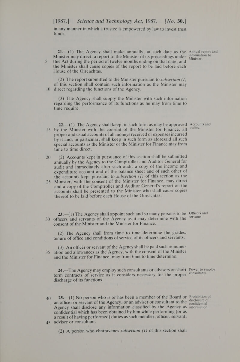 10 bo 7) 35 4() 45 [1987.] Science and Technology Act, 1987. [No. 30.] in any manner in which a trustee is empowered by law to invest trust funds. 21.—(1) The Agency shall make annually, at such date as the Minister may direct, a report to the Minister of its proceedings under this Act during the period of twelve months ending on that date, and the Minister shall cause copies of the report to be laid before each House of the Oireachtas. (2) The report submitted to the Minister pursuant to subsection (1) of this section shall contain such information as the Minister may direct regarding the functions of the Agency. (3) The Agency shall supply the Minister with such information regarding the performance of its functions as he may from time to time require. 22.—(1) The Agency shall keep, in such form as may be approved by the Minister with the consent of the Minister for Finance, all proper and usual accounts of all moneys received or expenses incurred by it and, in particular, shall keep in such form as aforesaid all such special accounts as the Minister or the Minister for Finance may from time to time direct. (2) Accounts kept in pursuance of this section shall be submitted annually by the Agency to the Comptroller and Auditor General for audit and immediately after such audit a copy of the income and expenditure account and of the balance sheet and of such other of the accounts kept pursuant to subsection (1) of this section as the Minister, with the consent of the Minister for Finance, may direct and a copy of the Comptroller and Auditor General's report on the accounts shall be presented to the Minister who shall cause copies thereof to be laid before each House of the Oireachtas. 23.—(1) The Agency shall appoint such and so many persons to be officers and servants of the Agency as it may determine with the consent of the Minister and the Minister for Finance. (2) The Agency shall from time to time determine the grades, tenure of office and conditions of service of its officers and servants. (3) An officer or servant of the Agency shall be paid such remuner- ation and allowances as the Agency, with the consent of the Minister and the Minister for Finance, may from time to time determine. 24.—The Agency may employ such consultants or advisers on short term contracts of service as it considers necessary for the proper discharge of its functions. 25.—(1) No person who is or has been a member of the Board or an officer or servant of the Agency, or an adviser or consultant to the Agency shall disclose any information classified by the Agency as confidential which has been obtained by him while performing (or as a result of having performed) duties as such member, officer, servant, adviser or consultant. (2) A person who contravenes subsection (1) of this section shall Annual report and information to Minister. Accounts and audits. Officers and servants. Power to employ consultants. Prohibition of disclosure of confidential information.