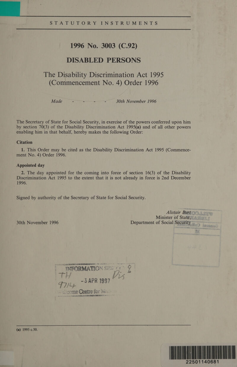 | Ee wien tL EO YN Pho MENTS  1996 No. 3003 (C.92) DISABLED PERSONS The Disability Discrimination Act 1995 (Commencement No. 4) Order 1996 Made - - - - 30th November 1996 The Secretary of State for Social Security, in exercise of the powers conferred upon him by section 70(3) of the Disability Discrimination Act 1995(a) and of all other powers enabling him in that behalf, hereby makes the following Order: Citation 1. This Order may be cited as the Disability Discrimination Act 1995 (Commence- ment No. 4) Order 1996. Appointed day 2. The day appointed for the coming into force of section 16(3) of the Disability Discrimination Act 1995 to the extent that it is not already in force is 2nd December 1996. Signed by authority of the Secretary of State for Social Security. Alistair Burt Minister of State, 30th November 1996 Department of Social Security *. TRE CLARA. | _INFORMATION ae Z i.  3APRI997. Le 71 me Ceatre tor s+  (a) 1995 c.50. MIMO