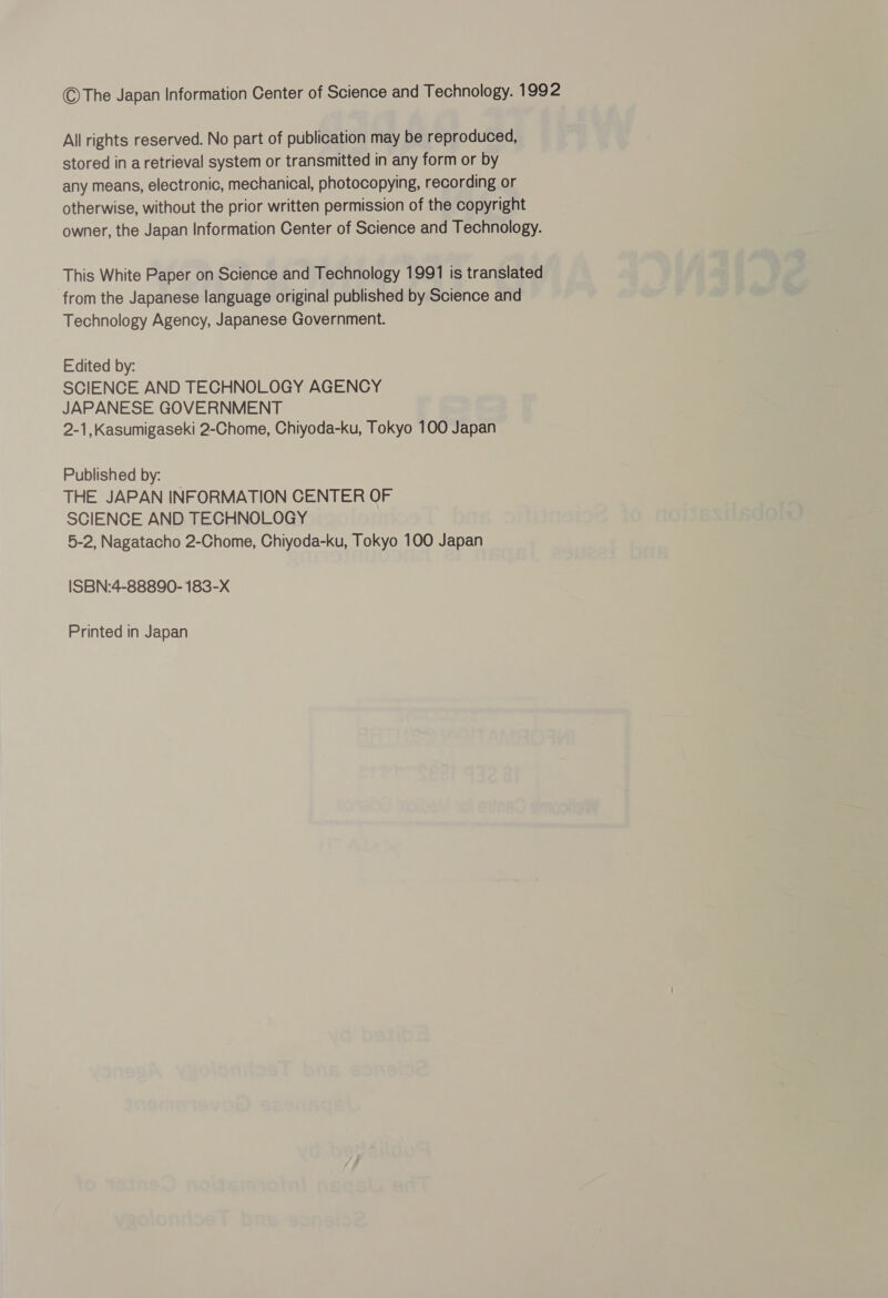 ©The Japan Information Center of Science and Technology. 1992 All rights reserved. No part of publication may be reproduced, stored in a retrieval system or transmitted in any form or by any means, electronic, mechanical, photocopying, recording or otherwise, without the prior written permission of the copyright owner, the Japan Information Center of Science and Technology. This White Paper on Science and Technology 1991 is translated from the Japanese language original published by Science and Technology Agency, Japanese Government. Edited by: SCIENCE AND TECHNOLOGY AGENCY JAPANESE GOVERNMENT 2-1,Kasumigaseki 2-Chome, Chiyoda-ku, Tokyo 100 Japan Published by: THE JAPAN INFORMATION CENTER OF SCIENCE AND TECHNOLOGY 5-2, Nagatacho 2-Chome, Chiyoda-ku, Tokyo 100 Japan ISBN:4-88890- 183-X Printed in Japan