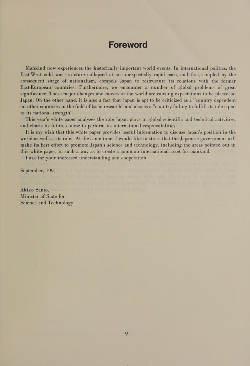 Foreword Mankind now experiences the historically important world events. In international politics, the East-West cold war structure collapsed at an unexpectedly rapid pace, and this, coupled by the consequent surge of nationalism, compels Japan to restructure its relations with the former Kast-European countries. Furthermore, we encounter a number of global problems of great significance. These major changes and moves in the world are causing expectations to be placed on Japan. On the other hand, it is also a fact that Japan is apt to be criticized as a “country dependent on other countries in the field of basic research” and also as a ’country failing to fulfill its role equal to its national strength”. This year’s white paper analyzes the role Japan plays in global scientific and technical activities, and charts its future course to perform its international responsibilities. It is my wish that this white paper provides useful information to discuss Japan’s position in the world as well as its role. At the same time, I would like to stress that the Japanese government will make its best effort to promote Japan’s science and technology, including the areas pointed out in this white paper, in such a way as to create a common international asset for mankind. I ask for your increased understanding and cooperation. September, 1991 Akiko Santo, Minister of State for