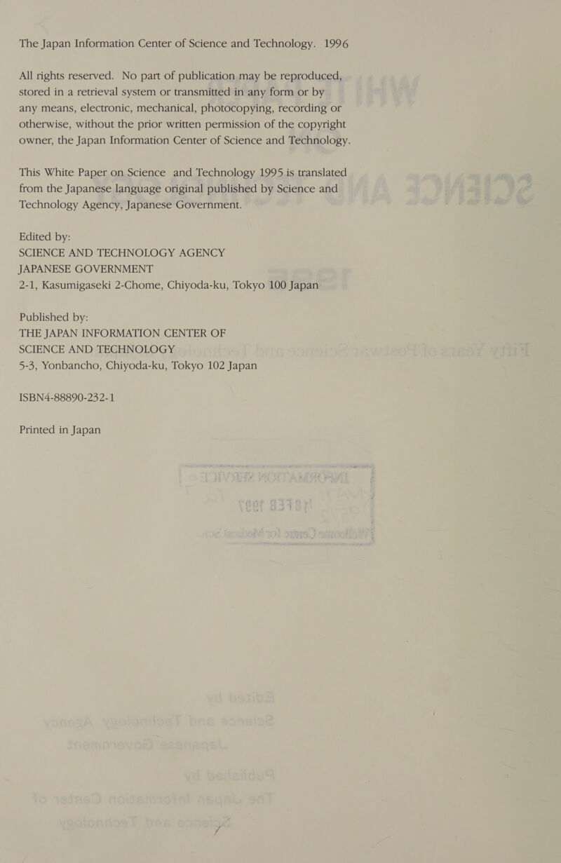 All rights reserved. No part of publication may be reproduced, stored in a retrieval system or transmitted in any form or by any means, electronic, mechanical, photocopying, recording or otherwise, without the prior written permission of the copyright owner, the Japan Information Center of Science and Technology. This White Paper on Science and Technology 1995 is translated from the Japanese language original published by Science and Technology Agency, Japanese Government. Edited by: SCIENCE AND TECHNOLOGY AGENCY JAPANESE GOVERNMENT 2-1, Kasumigaseki 2-Chome, Chiyoda-ku, Tokyo 100 Japan Published by: THE JAPAN INFORMATION CENTER OF SCIENCE AND TECHNOLOGY 5-3, Yonbancho, Chiyoda-ku, Tokyo 102 Japan ISBN4-88890-23 2-1 Printed in Japan