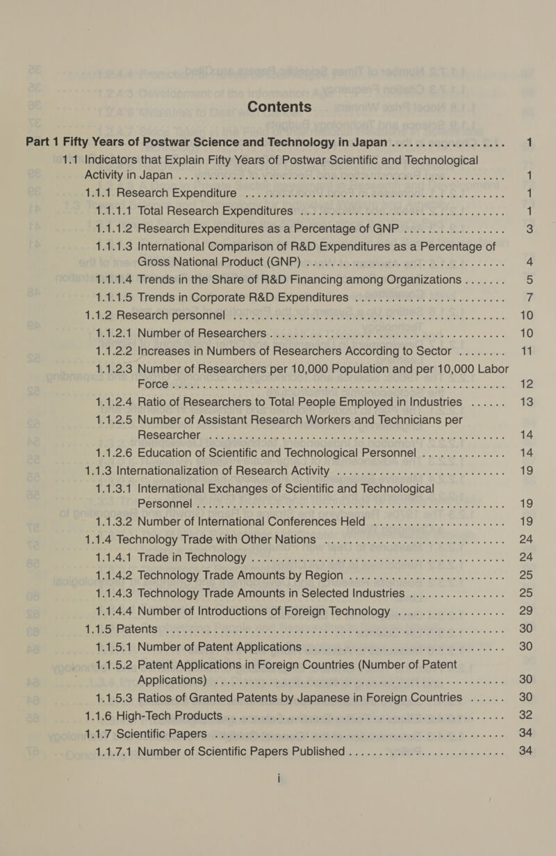 Contents ACUVily,In.Japan... .YViITLONnGos 10. evooen. bas. fotouvenoIen .GB.... 6.6... 1 Iai. Research, Expenditure... .. AGNQUDOTT DoOF.m.eazsoionl TIS... 1 11.12b-lOltal Research Expendituresiis.] iniDaWLOAS.nisert SMS... 1 1.1.1.2 Research Expenditures as a Percentage of GNP ................. 3 1.1.1.3 International Comparison of R&amp;D Expenditures as a Percentage of GrosssNational.mroducti(GNP)deasW/ to-motvedA- aT Ar. te. 626. 4 1.1.1.4 Trends in the Share of R&amp;D Financing among Organizations ....... 3 1.1.1.5 Trends in Corporate R&amp;D Expenditures ..........0 00.0.0... eee if 1 eZ ReScancn DolsOliniaiiress satyorce: eel Tree Ite oe eee ee eae 10 i oan NUMbenORReseatchers: seced.ae lupeetve eens AKL... esse 10 1.1.2.2 Increases in Numbers of Researchers According to Sector ........ 11 1.1.2.3 Number of Researchers per 10,000 Population and per 10,000 Labor ROME region c acl sacud sainapegdiea ts tqcecaeus fee tba geet 12 1.1.2.4 Ratio of Researchers to Total People Employed in Industries ...... 13 1.1.2.5 Number of Assistant Research Workers and Technicians per POSCAIChOisr wimnamets ta ne ce itunes ee rt ee yey ea 14 1.1.2.6 Education of Scientific and Technological Personnel .............. 14 1a1.3.Intemationalization.of Research Activity—.. 2. ne a ee eee 19 1.1.3.1 International Exchanges of Scientific and Technological PeTSONMG ew iin we sewer are ete, Cr EE OOP Ee re ene se eae 19 1.1.3.2 Number of International Conferences Held ...................45. 19 1.1.4 Technology Trade with Other Nations ............ 20... cee ne cece ees 24 pelea veel PAC hie) Gil OLOGY geen MA is ee ee Bd as knw it 24 1.1.4.2 Technology Trade Amounts by Region .................-.---00e- 25 1.1.4.3 Technology Trade Amounts in Selected Industries ................ 25 1.1.4.4 Number of Introductions of Foreign Technology .................. 29 dc rot ReatentSpuaAsizing FBO Br TOR ae ee en oe... 30 15.15 NumberieiPatentApplications euyiiie nee nt eee ee eee 30 1.1.5.2 Patent Applications in Foreign Countries (Number of Patent Applications) ea: 0 iis lee ceameiel Mutinare ih etait Co Ged ete ee eee 30 1.1.5.3 Ratios of Granted Patents by Japanese in Foreign Countries ...... 30 1,1,6; High-Tech Rrogucts erg. artnain unineteaisteiathls st 2a sc)8 ot. eft e Pes ss 32 tals ScientificeRapersahaiyneta tere ne ete metomirenaiatl- Oh feo een 34