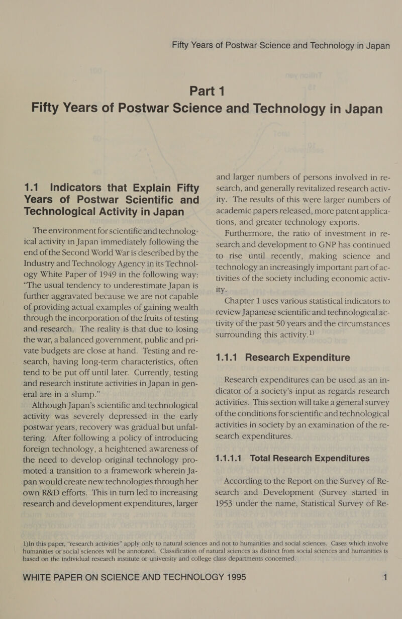 1.1. Indicators that Explain Fifty Years of Postwar Scientific and Technological Activity in Japan The environment for scientific and technolog- ical activity in Japan immediately following the end of the Second World War is described by the Industry and Technology Agency in its Technol- ogy White Paper of 1949 in the following way: “The usual tendency to underestimate Japan is further aggravated because we are not capable of providing actual examples of gaining wealth through the incorporation of the fruits of testing and research. The reality is that due to losing the war, a balanced government, public and pri- vate budgets are close at hand. Testing and re- search, having long-term characteristics, often tend to be put off until later. Currently, testing and research institute activities in Japan in gen- eral are in a slump.” Although Japan’s scientific and technological activity was severely depressed in the early postwar years, recovery was gradual but unfal- tering. After following a policy of introducing foreign technology, a heightened awareness of the need to develop original technology pro- moted a transition to a framework wherein Ja- pan would create new technologies through her own R&amp;D efforts. This in turn led to increasing research and development expenditures, larger and larger numbers of persons involved in re- search, and generally revitalized research activ- ity. The results of this were larger numbers of academic papers released, more patent applica- tions, and greater technology exports. Furthermore, the ratio of investment in re- search and development to GNP has continued to rise until recently, making science and technology an increasingly important part of ac- tivities of the society including economic activ- ity. Chapter 1 uses various statistical indicators to review Japanese scientific and technological ac- tivity of the past 50 years and the circumstances surrounding this activity.) 1.1.1 Research Expenditure Research expenditures can be used as an in- dicator of a society’s input as regards research activities. This section will take a general survey of the conditions for scientific and technological activities in society by an examination of the re- search expenditures. 1.1.1.1. Total Research Expenditures According to the Report on the Survey of Re- search and Development (Survey started in 1953 under the name, Statistical Survey of Re-