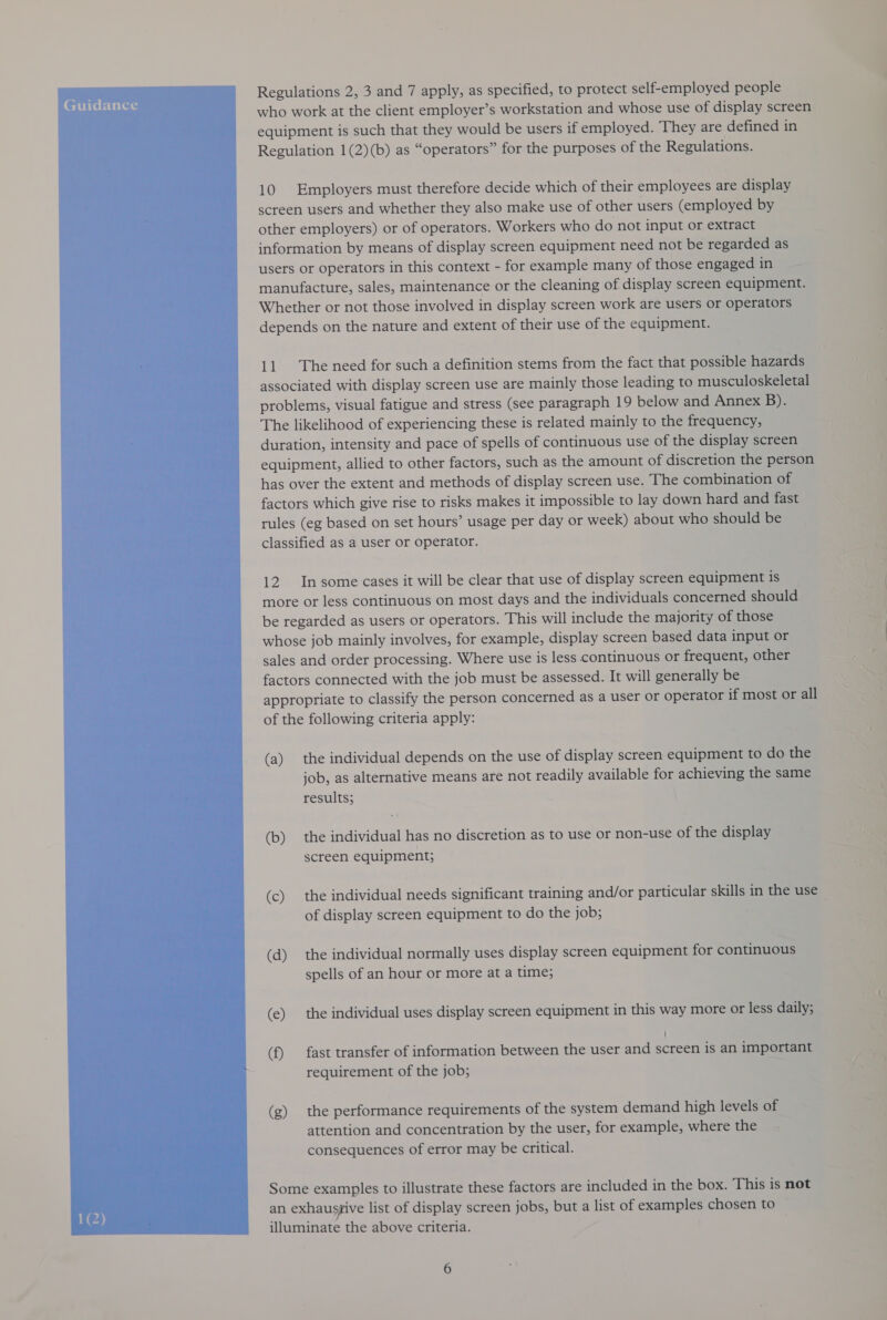  who work at the client employer’s workstation and whose use of display screen. equipment is such that they would be users if employed. They are defined in Regulation 1(2)(b) as “operators” for the purposes of the Regulations. 10 Employers must therefore decide which of their employees are display screen users and whether they also make use of other users (employed by other employers) or of operators. Workers who do not input or extract information by means of display screen equipment need not be regarded as users or operators in this context - for example many of those engaged in manufacture, sales, maintenance or the cleaning of display screen equipment. Whether or not those involved in display screen work are users or operators depends on the nature and extent of their use of the equipment. 11 The need for such a definition stems from the fact that possible hazards associated with display screen use are mainly those leading to musculoskeletal problems, visual fatigue and stress (see paragraph 19 below and Annex B). The likelihood of experiencing these is related mainly to the frequency, duration, intensity and pace of spells of continuous use of the display screen equipment, allied to other factors, such as the amount of discretion the person has over the extent and methods of display screen use. The combination of factors which give rise to risks makes it impossible to lay down hard and fast rules (eg based on set hours’ usage per day or week) about who should be classified as a user or operator. 12. Insome cases it will be clear that use of display screen equipment is more or less continuous on most days and the individuals concerned should be regarded as users or operators. This will include the majority of those whose job mainly involves, for example, display screen based data input or sales and order processing. Where use is less continuous or frequent, other factors connected with the job must be assessed. It will generally be appropriate to classify the person concerned as a user or operator if most or all of the following criteria apply: ; (a) the individual depends on the use of display screen equipment to do the job, as alternative means are not readily available for achieving the same results; (b) the individual has no discretion as to use or non-use of the display screen equipment; (c) the individual needs significant training and/or particular skills in the use ~ of display screen equipment to do the job; (d) the individual normally uses display screen equipment for continuous spells of an hour or more at a time; (e) the individual uses display screen equipment in this way more or less daily; | (f) fast transfer of information between the user and screen is an important requirement of the job; (g) the performance requirements of the system demand high levels of attention and concentration by the user, for example, where the consequences of error may be critical. Some examples to illustrate these factors are included in the box. This is not an exhaustive list of display screen jobs, but a list of examples chosen to illuminate the above criteria.