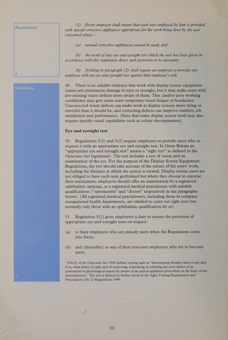 Guidance  (5) Every employer shall ensure that each user employed by him 1s provided with special corrective appliances appropriate for the work being done by the user concerned where - (a) normal corrective appliances cannot be used; and (b) the result of any eye and eyesight test which the user has been given in accordance with this regulation shows such provision to be necessary. (6) Nothing in paragraph (3) shall require an employer to provide any employee with an eye and eyesight test against that employee’s will. 49 ‘There is no reliable evidence that work with display screen equipment causes any permanent damage to eyes or eyesight, but it may make users with pre-existing vision defects more aware of them. This (and/or poor working conditions) may give some users temporary visual fatigue or headaches. Uncorrected vision defects can make work at display screens more tiring or stressful than it should be, and correcting defects can improve comfort, job satisfaction and performance. (Note that some display screen work may also require specific visual capabilities such as colour discrimination). Eye and eyesight test 50 Regulations 5(1) and 5(2) require employers to provide users who so request it with an appropriate eye and eyesight test. In Great Britain an “appropriate eye and eyesight test” means a “sight test” as defined in the Opticians Act legislation!. The test includes a test of vision and an examination of the eye. For the purpose of the Display Screen Equipment Regulations, the test should take account of the nature of the users’ work, including the distance at which the screen is viewed. Display screen users are not obliged to have such tests performed but where they choose to exercise their entitlement, employers should offer an examination by a registered ophthalmic optician, or a registered medical practitioner with suitable qualifications (“optometrist” and “doctor” respectively in the paragraphs below). (All registered medical practitioners, including those in company occupational health departments, are entitled to carry out sight tests but normally only those with an ophthalmic qualification do so). 51 Regulation 5(1) gives employers a duty to ensure the provision of appropriate eye and eyesight tests on request: (a) to their employees who are already users when the Regulations come into force; (b) and (thereafter) to any of their non-user employees who are to become users. ' $36(2) of the Opticians Act 1989 defines testing sight as determining whether there is any and, if so, what defect of sight and of correcting, remedying or relieving any such defect of an anatomical or physiological nature by means of an optical appliance prescribed on the basis of the determination. The test is defined in further detail in the Sight Testing Examination and Prescription (No 2) Regulations 1989.