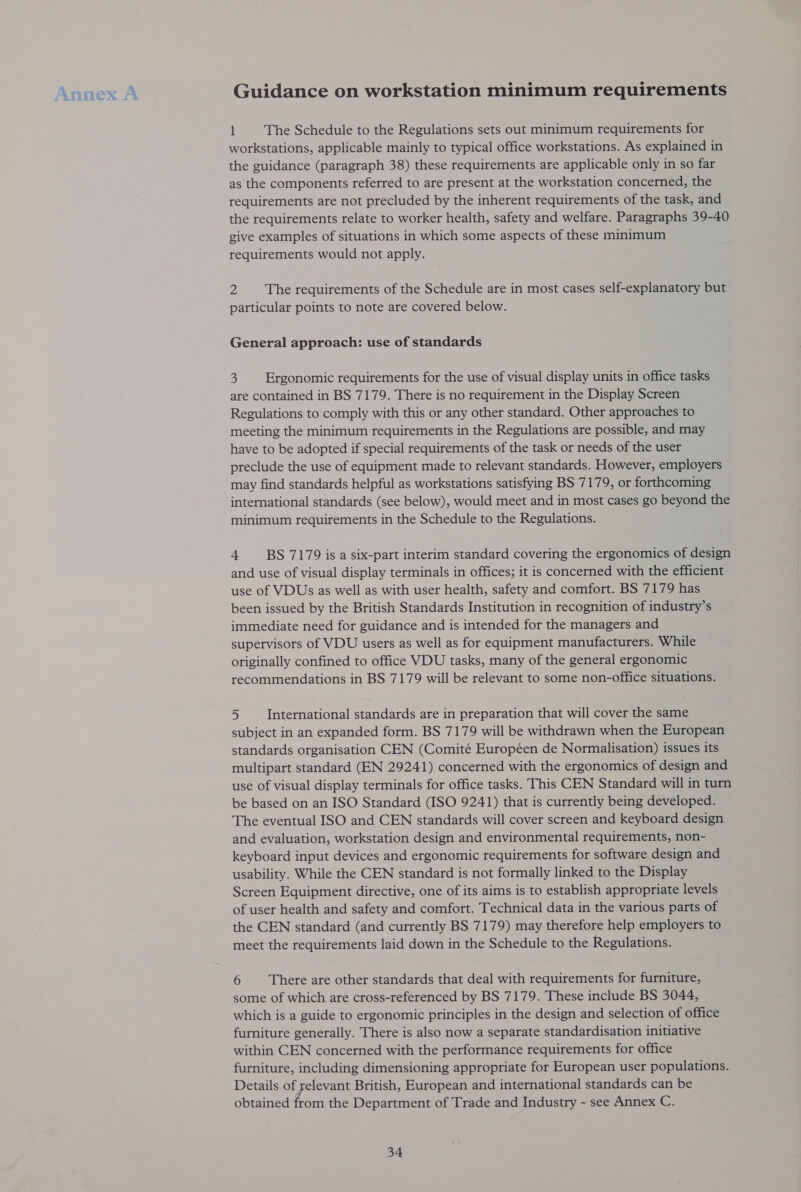 Annex A Guidance on workstation minimum requirements 1 The Schedule to the Regulations sets out minimum requirements for workstations, applicable mainly to typical office workstations. As explained in the guidance (paragraph 38) these requirements are applicable only in so far as the components referred to are present at the workstation concerned, the requirements are not precluded by the inherent requirements of the task, and the requirements relate to worker health, safety and welfare. Paragraphs 39-40 give examples of situations in which some aspects of these minimum requirements would not apply. 2 The requirements of the Schedule are in most cases self-explanatory but particular points to note are covered below. General approach: use of standards &gt; Ergonomic requirements for the use of visual display units in office tasks are contained in BS 7179. There is no requirement in the Display Screen Regulations to comply with this or any other standard. Other approaches to meeting the minimum requirements in the Regulations are possible, and may have to be adopted if special requirements of the task or needs of the user preclude the use of equipment made to relevant standards. However, employers may find standards helpful as workstations satisfying BS 7179, or forthcoming international standards (see below), would meet and in most cases go beyond the minimum requirements in the Schedule to the Regulations. 4 BS 7179 is a six-part interim standard covering the ergonomics of design and use of visual display terminals in offices; it is concerned with the efficient use of VDUs as well as with user health, safety and comfort. BS 7179 has been issued by the British Standards Institution in recognition of industry’s immediate need for guidance and is intended for the managers and supervisors of VDU users as well as for equipment manufacturers. While originally confined to office VDU tasks, many of the general ergonomic recommendations in BS 7179 will be relevant to some non-office situations. 5 International standards are in preparation that will cover the same subject in an expanded form. BS 7179 will be withdrawn when the European standards organisation CEN (Comité Européen de Normalisation) issues its multipart standard (EN 29241) concerned with the ergonomics of design and use of visual display terminals for office tasks. This CEN Standard will in turn be based on an ISO Standard (ISO 9241) that is currently being developed. The eventual ISO and CEN standards will cover screen and keyboard design and evaluation, workstation design and environmental requirements, non- keyboard input devices and ergonomic requirements for software design and usability. While the CEN standard is not formally linked to the Display Screen Equipment directive, one of its aims is to establish appropriate levels of user health and safety and comfort. Technical data in the various parts of the CEN standard (and currently BS 7179) may therefore help employers to meet the requirements laid down in the Schedule to the Regulations. 6 There are other standards that deal with requirements for furniture, some of which are cross-referenced by BS 7179. These include BS 3044, which is a guide to ergonomic principles in the design and selection of office furniture generally. There is also now a separate standardisation initiative within CEN concerned with the performance requirements for office furniture, including dimensioning appropriate for European user populations. Details of yelevant British, European and international standards can be obtained from the Department of Trade and Industry - see Annex C.