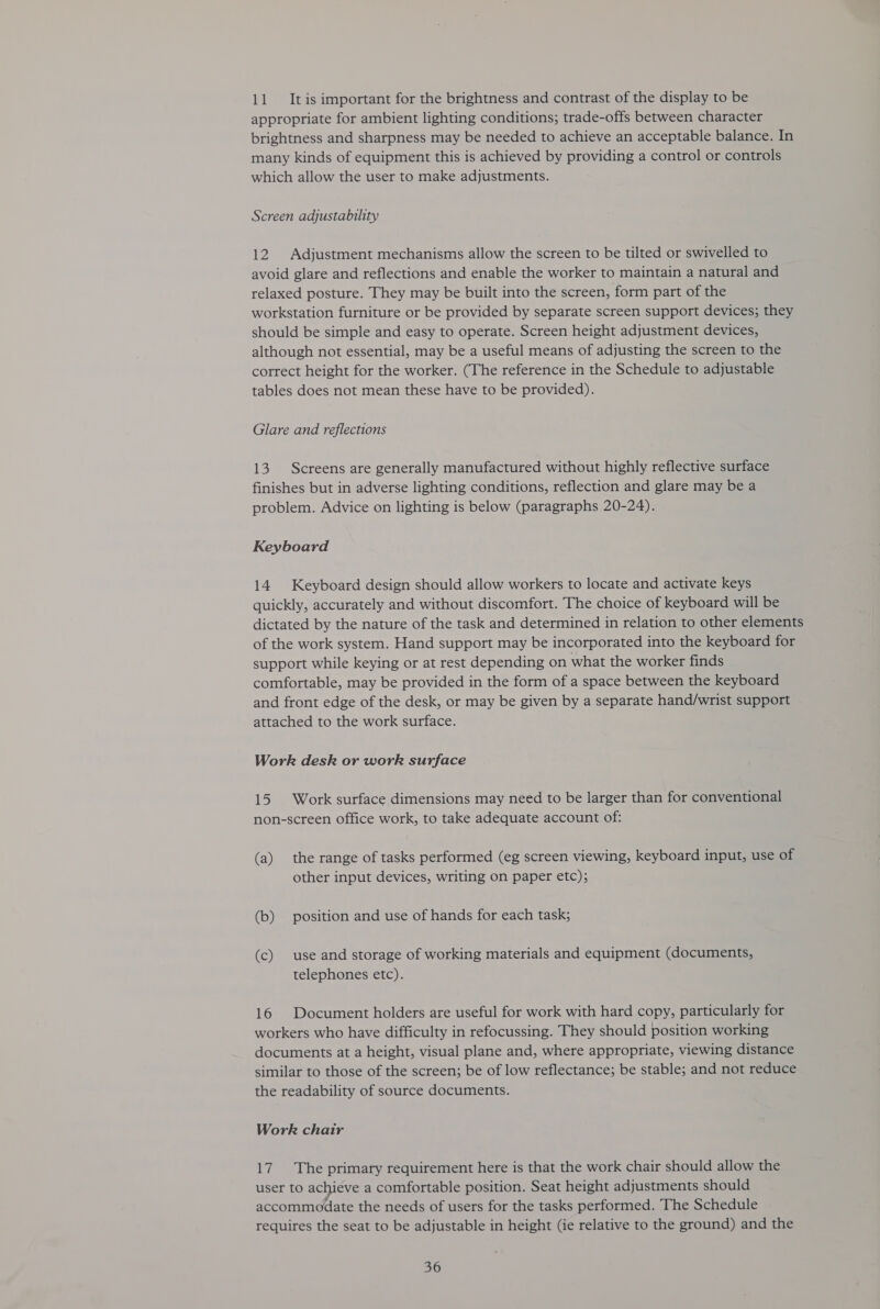 11 Itis important for the brightness and contrast of the display to be appropriate for ambient lighting conditions; trade-offs between character brightness and sharpness may be needed to achieve an acceptable balance. In many kinds of equipment this is achieved by providing a control or controls which allow the user to make adjustments. Screen adjustability 12 Adjustment mechanisms allow the screen to be tilted or swivelled to avoid glare and reflections and enable the worker to maintain a natural and relaxed posture. They may be built into the screen, form part of the workstation furniture or be provided by separate screen support devices; they should be simple and easy to operate. Screen height adjustment devices, although not essential, may be a useful means of adjusting the screen to the correct height for the worker. (The reference in the Schedule to adjustable tables does not mean these have to be provided). Glare and reflections 13. Screens are generally manufactured without highly reflective surface finishes but in adverse lighting conditions, reflection and glare may be a problem. Advice on lighting is below (paragraphs 20-24). Keyboard 14 Keyboard design should allow workers to locate and activate keys quickly, accurately and without discomfort. The choice of keyboard will be dictated by the nature of the task and determined in relation to other elements of the work system. Hand support may be incorporated into the keyboard for support while keying or at rest depending on what the worker finds comfortable, may be provided in the form of a space between the keyboard and front edge of the desk, or may be given by a separate hand/wrist support attached to the work surface. Work desk or work surface 15 Work surface dimensions may need to be larger than for conventional non-screen office work, to take adequate account of: (a) the range of tasks performed (eg screen viewing, keyboard input, use of other input devices, writing on paper etc); (b) position and use of hands for each task; (c) use and storage of working materials and equipment (documents, telephones etc). 16 Document holders are useful for work with hard copy, particularly for workers who have difficulty in refocussing. They should position working documents at a height, visual plane and, where appropriate, viewing distance similar to those of the screen; be of low reflectance; be stable; and not reduce the readability of source documents. Work chair 17. The primary requirement here is that the work chair should allow the user to achieve a comfortable position. Seat height adjustments should accommodate the needs of users for the tasks performed. The Schedule requires the seat to be adjustable in height (ie relative to the ground) and the