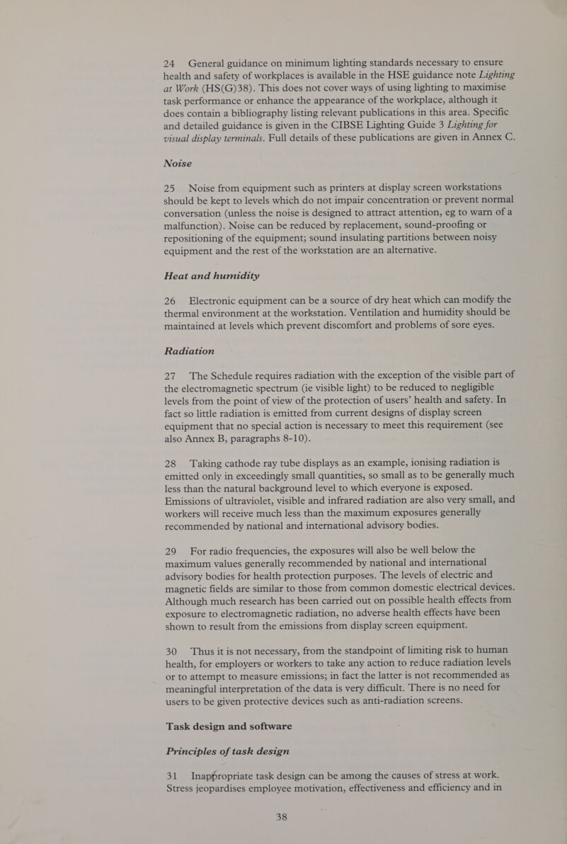 24 General guidance on minimum lighting standards necessary to ensure health and safety of workplaces is available in the HSE guidance note Lighting at Work (HS(G)38). This does not cover ways of using lighting to maximise task performance or enhance the appearance of the workplace, although it does contain a bibliography listing relevant publications in this area. Specific and detailed guidance is given in the CIBSE Lighting Guide 3 Lighting for visual display terminals. Full details of these publications are given in Annex C. Noise 25 Noise from equipment such as printers at display screen workstations should be kept to levels which do not impair concentration or prevent normal conversation (unless the noise is designed to attract attention, eg to warn of a malfunction). Noise can be reduced by replacement, sound-proofing or repositioning of the equipment; sound insulating partitions between noisy equipment and the rest of the workstation are an alternative. Heat and humidity 26 Electronic equipment can be a source of dry heat which can modify the thermal environment at the workstation. Ventilation and humidity should be maintained at levels which prevent discomfort and problems of sore eyes. Radiation 27. The Schedule requires radiation with the exception of the visible part of the electromagnetic spectrum (ie visible light) to be reduced to negligible levels from the point of view of the protection of users’ health and safety. In fact so little radiation is emitted from current designs of display screen equipment that no special action is necessary to meet this requirement (see also Annex B, paragraphs 8-10). 28 Taking cathode ray tube displays as an example, ionising radiation is emitted only in exceedingly small quantities, so small as to be generally much less than the natural background level to which everyone is exposed. Emissions of ultraviolet, visible and infrared radiation are also very small, and workers will receive much less than the maximum exposures generally recommended by national and international advisory bodies. 29 For radio frequencies, the exposures will also be well below the maximum values generally recommended by national and international advisory bodies for health protection purposes. The levels of electric and magnetic fields are similar to those from common domestic electrical devices. Although much research has been carried out on possible health effects from exposure to electromagnetic radiation, no adverse health effects have been shown to result from the emissions from display screen equipment. 30 Thus it is not necessary, from the standpoint of limiting risk to human health, for employers or workers to take any action to reduce radiation levels or to attempt to measure emissions; in fact the latter is not recommended as meaningful interpretation of the data is very difficult. There is no need for users to be given protective devices such as anti-radiation screens. Task design and software Principles of task design 31 Inappropriate task design can be among the causes of stress at work. Stress jeopardises employee motivation, effectiveness and efficiency and in