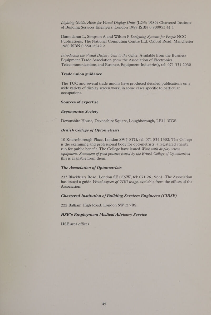 Lighting Guide. Areas for Visual Display Units (LG3: 1989) Chartered Institute of Building Services Engineers, London 1989 ISBN 0 900953 41 1 Damodaran L, Simpson A and Wilson P Designing Systems for People NCC Publications, The National Computing Centre Ltd, Oxford Road, Manchester 1980 ISBN 0 85012242 2 Introducing the Visual Display Unit to the Office. Available from the Business Equipment Trade Association (now the Association of Electronics Telecommunications and Business Equipment Industries), tel: 071 331 2030 Trade union guidance The TUC and several trade unions have produced detailed publications on a wide variety of display screen work, in some cases specific to particular occupations. Sources of expertise Ergonomics Society Devonshire House, Devonshire Square, Loughborough, LE11 3DW. British College of Optometrists 10 Knaresborough Place, London SW5 OTG, tel: 071 835 1302. The College is the examining and professional body for optometrists; a registered charity run for public benefit. The College have issued Work with display screen equipment. Statement of good practice issued by the British College of Optometrists; this is available from them. The Association of Optometrists 233 Blackfriars Road, London SE1 8NW, tel: 071 261 9661. The Association has issued a guide Visual aspects of VDU usage, available from the offices of the Association. Chartered Institution of Building Services Engineers (CIBSE) 222 Balham High Road, London SW12 9BS. HSE’s Employment Medical Advisory Service HSE area offices