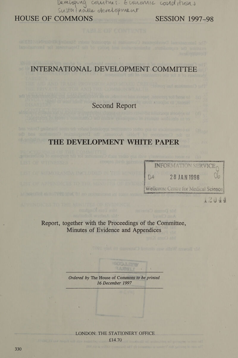 BENE UGRU AQ COM Mel. EVUUSEMUIC COUR ITH S s / ye eae st on ow : SASH] Able cAteweds P VARAAL HOUSE OF COMMONS SESSION 1997-98 INTERNATIONAL DEVELOPMENT COMMITTEE Second Report THE DEVELOPMENT WHITE PAPER SESS ROLL DLP LI SLL IEE TODD RIES I TLE ETE PLR) ws ~~. are : my. 7 — TINY PKA VTi eB / za : . ¥ AXEL DA 28 JAN 1998 ” ene : é ; AAJ Arie mrmne ft : ror wie Vi MLURTRC AO 8 VV CLICE Aibe Newai w ALA LVRELALIO CIEE] Lee RIEL BOP RABE E LL UE BOSS EIN EE LATRINES.) iwVeg? Report, together with the Proceedings of the Committee, Minutes of Evidence and Appendices Ordered by The House of Commons to be printed 16 December 1997 LONDON: THE STATIONERY OFFICE £14.70 330