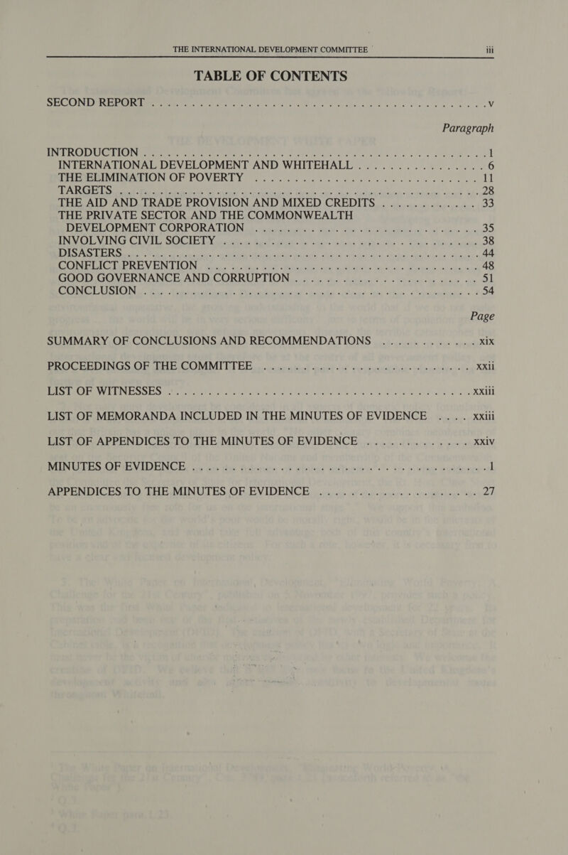 TABLE OF CONTENTS took, Rae: le ae oi eee IR 2S apne eel ag en Vv Paragraph PA EOS MPEL OG ALG TRE oy te eed doe cei ey a ii &lt;p Rade i a 1 INTERNATIONAL DEVELOPMENT AND WHITEHALL ................. 6 Teeter eet PeeCOINCO POONER RY oor och d pst oe Wa aes fora dese oS eles cote ibe DEMOS EINER a gs 0 Ton BTS a SETA A RS en hE NT, De ee ee ame EP 28 THE AID AND TRADE PROVISION AND MIXED CREDITS ............ 33 THE PRIVATE SECTOR AND THE COMMONWEALTH BENE ORME NEE, CORPORAL ION be se ia drey® ace. eMy oR Ra adic, acs «pet shining airs 35 INCU DTS COUN IA GB DY aks Barc ale rh asta Gti y. “ata ae PRA k Ao « claws LAbigatarmias 38 Rk ak a a kal sce ee oka Ril Mat cide te) hohe ciel undid tease 44 CesT MIEN ELDON Se ee ie, Str Oa dt Nae, AN aS Nae titi SN tok Eye sene tans 48 SOO GUMERNANGIEANIMCORRUPTION ii) ie. teiphen Toss Tbaeeasie Sag we 51 eT SUG) Ne wa: Ral ae Ye deal Rl te ted ocae Aas «Slat des thes Cheptarriies. © 4 54 Page SUMMARY OF CONCLUSIONS AND RECOMMENDATIONS ............ Xix Pe OGHEMING Or eG Il Es ocnn nbn! nasd Al voveuretio sthieechtgen ts XXIi Se (OLE ANG g wed EASES SR 0a les ete OF an wee ra Oe A PE a Sa ea XXiil LIST OF MEMORANDA INCLUDED IN THE MINUTES OF EVIDENCE .... xxiii LIST: OF APPENDICES TO THE MINUTES OF EVIDENCE..............4. XXIV MUN TGR PE NLD ENGR ae acta Rita of wiohal inflate: te olwine eitenrce- 1 BEPENDICES OTHE MINUTES OF EVIDENCE vn csoeys eof wheter yee oi\s pir benes ie ah