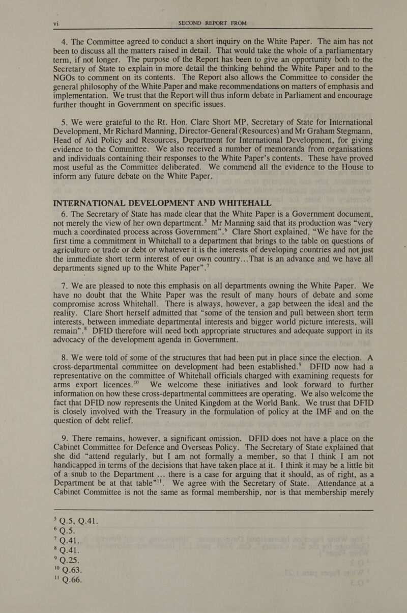  4. The Committee agreed to conduct a short inquiry on the White Paper. The aim has not been to discuss all the matters raised in detail. That would take the whole of a parliamentary term, if not longer. The purpose of the Report has been to give an opportunity both to the Secretary of State to explain in more detail the thinking behind the White Paper and to the NGOs to comment on its contents. The Report also allows the Committee to consider the general philosophy of the White Paper and make recommendations on matters of emphasis and implementation. We trust that the Report will thus inform debate in Parliament and encourage further thought in Government on specific issues. 5. We were grateful to the Rt. Hon. Clare Short MP, Secretary of State for International Development, Mr Richard Manning, Director-General (Resources) and Mr Graham Stegmann, Head of Aid Policy and Resources, Department for International Development, for giving evidence to the Committee. We also received a number of memoranda from organisations and individuals containing their responses to the White Paper’s contents. These have proved most useful as the Committee deliberated. We commend all the evidence to the House to inform any future debate on the White Paper. INTERNATIONAL DEVELOPMENT AND WHITEHALL 6. The Secretary of State has made clear that the White Paper is a Government document, not merely the view of her own department.’ Mr Manning said that its production was “very much a coordinated process across Government”.® Clare Short explained, “We have for the first time a commitment in Whitehall to a department that brings to the table on questions of agriculture or trade or debt or whatever it is the interests of developing countries and not just the immediate short term interest of our own country...That is an advance and we have all departments signed up to the White Paper”.’ 7. We are pleased to note this emphasis on all departments owning the White Paper. We have no doubt that the White Paper was the result of many hours of debate and some compromise across Whitehall. There is always, however, a gap between the ideal and the reality. Clare Short herself admitted that “some of the tension and pull between short term interests, between immediate departmental interests and bigger world picture interests, will remain”.® DFID therefore will need both appropriate structures and adequate support in its advocacy of the development agenda in Government. 8. We were told of some of the structures that had been put in place since the election. A cross-departmental committee on development had been established.? DFID now had a representative on the committee of Whitehall officials charged with examining requests for arms export licences... We welcome these initiatives and look forward to further information on how these cross-departmental committees are operating. We also welcome the fact that DFID now represents the United Kingdom at the World Bank. We trust that DFID is closely involved with the Treasury in the formulation of policy at the IMF and on the question of debt relief. ; 9. There remains, however, a significant omission. DFID does not have a place on the Cabinet Committee for Defence and Overseas Policy. The Secretary of State explained that she did “attend regularly, but I am not formally a member, so that I think I am not handicapped in terms of the decisions that have taken place at it. I think it may be a little bit of a snub to the Department ... there is a case for arguing that it should, as of right, as a Department be at that table”''. We agree with the Secretary of State. Attendance at a Cabinet Committee is not the same as formal membership, nor is that membership merely OMe Ol, AO yey 1O4y §Q.41. ? O25. ot O6ak '' Q.66.