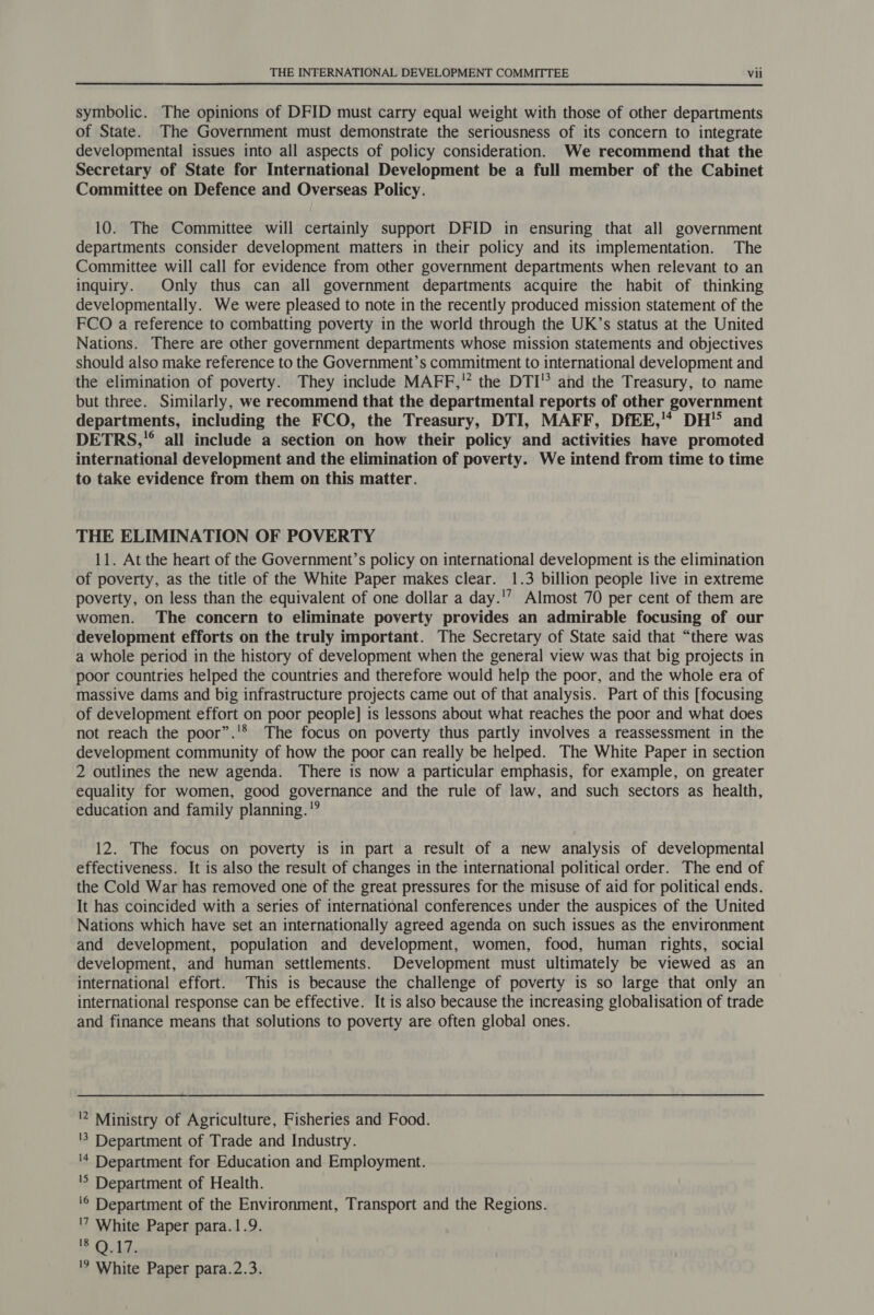 symbolic. The opinions of DFID must carry equal weight with those of other departments of State. The Government must demonstrate the seriousness of its concern to integrate developmental issues into all aspects of policy consideration. We recommend that the Secretary of State for International Development be a full member of the Cabinet Committee on Defence and Overseas Policy. 10. The Committee will certainly support DFID in ensuring that all government departments consider development matters in their policy and its implementation. The Committee will call for evidence from other government departments when relevant to an inquiry. Only thus can all government departments acquire the habit of thinking developmentally. We were pleased to note in the recently produced mission statement of the FCO a reference to combatting poverty in the world through the UK’s status at the United Nations. There are other government departments whose mission statements and objectives should also make reference to the Government’s commitment to international development and the elimination of poverty. They include MAFF, the DTI’ and the Treasury, to name but three. Similarly, we recommend that the departmental reports of other government departments, including the FCO, the Treasury, DTI, MAFF, DfEE,’* DH and DETRS,** all include a section on how their policy and activities have promoted international development and the elimination of poverty. We intend from time to time to take evidence from them on this matter. THE ELIMINATION OF POVERTY 11. At the heart of the Government’s policy on international development is the elimination of poverty, as the title of the White Paper makes clear. 1.3 billion people live in extreme poverty, on less than the equivalent of one dollar a day.'’ Almost 70 per cent of them are women. The concern to eliminate poverty provides an admirable focusing of our development efforts on the truly important. The Secretary of State said that “there was a whole period in the history of development when the general view was that big projects in poor countries helped the countries and therefore would help the poor, and the whole era of massive dams and big infrastructure projects came out of that analysis. Part of this [focusing of development effort on poor people] is lessons about what reaches the poor and what does not reach the poor”.'® The focus on poverty thus partly involves a reassessment in the development community of how the poor can really be helped. The White Paper in section 2 outlines the new agenda. There is now a particular emphasis, for example, on greater equality for women, good governance and the rule of law, and such sectors as health, education and family planning.'” 12. The focus on poverty is in part a result of a new analysis of developmental effectiveness. It is also the result of changes in the international political order. The end of the Cold War has removed one of the great pressures for the misuse of aid for political ends. It has coincided with a series of international conferences under the auspices of the United Nations which have set an internationally agreed agenda on such issues as the environment and development, population and development, women, food, human rights, social development, and human settlements. Development must ultimately be viewed as an international effort. This is because the challenge of poverty is so large that only an international response can be effective. It is also because the increasing globalisation of trade and finance means that solutions to poverty are often global ones. 2 Ministry of Agriculture, Fisheries and Food. '5 Department of Trade and Industry. '4 Department for Education and Employment. 'S Department of Health. '© Department of the Environment, Transport and the Regions. '7 White Paper para.1.9. # 0.12.