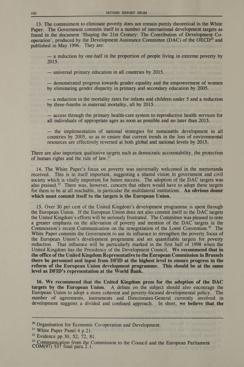  13. The commitment to eliminate poverty does not remain purely theoretical in the White Paper. The Government commits itself to a number of international development targets as found in the document ‘Shaping the 21st Century: The Contribution of Development Co- operation’, produced by the Development Assistance Committee (DAC) of the OECD” and published in May 1996. They are: — a reduction by one-half in the proportion of people living in extreme poverty by 2015. — universal primary education in all countries by 2015. — demonstrated progress towards gender equality and the empowerment of women by eliminating gender disparity in primary and secondary education by 2005. — a reduction in the mortality rates for infants and children under 5 and a reduction by three-fourths in maternal mortality, all by 2015. — access through the primary health-care system to reproductive health services for all individuals of appropriate ages as soon as possible and no later than 2015. — the implementation of national strategies for sustainable development in all countries by 2005, so as to ensure that current trends in the loss of environmental resources are effectively reversed at both global and national levels by 2015. There are also important qualitative targets such as democratic accountability, the protection of human rights and the rule of law.”! 14. The White Paper’s focus on poverty was universally welcomed in the memoranda received. This is in itself important, suggesting a shared vision in government and civil society which is vitally important for future success. The adoption of the DAC targets was also praised.” There was, however, concern that others would have to adopt these targets for them to be at all reachable, in particular the multilateral institutions. An obvious donor which must commit itself to the targets is the European Union. 15. Over 30 per cent of the United Kingdom’s development programme is spent through the European Union. If the European Union does not also commit itself to the DAC targets the United Kingdom’s efforts will be seriously frustrated. The Committee was pleased to note a greater emphasis on the alleviation of poverty and mention of the DAC targets in the Commission’s recent Communication on the renegotiation of the Lomé Convention.” The White Paper commits the Government to use its influence to strengthen the poverty focus of the European Union’s development programme and set quantifiable targets for poverty reduction. That influence will be particularly marked in the first half of 1998 when the United Kingdom has the Presidency of the Development Council. We recommend that in the office of the United Kingdom Representative to the European Commission in Brussels there be personnel and input from DFID at the highest level to ensure progress in the reform of the European Union development programme. This should be at the same level as DFID’s representation at the World Bank. 16. We recommend that the United Kingdom press for the adoption of the DAC targets by the European Union. A debate on the subject should also encourage the European Union to adopt a more coherent and poverty-focused developmental policy. The number of agreements, instruments and Directorates-General currently involved in development suggests a divided and confused approach. In short, we believe that the  © Organisation for Economic Co-operation and Development. *! White Paper Panel 4 p.21. * Evidence pp.30, 52, 72, 81. &gt;&gt; Communication from the Commission to the Council and the E Parli COMO) 537 Anal pad ee