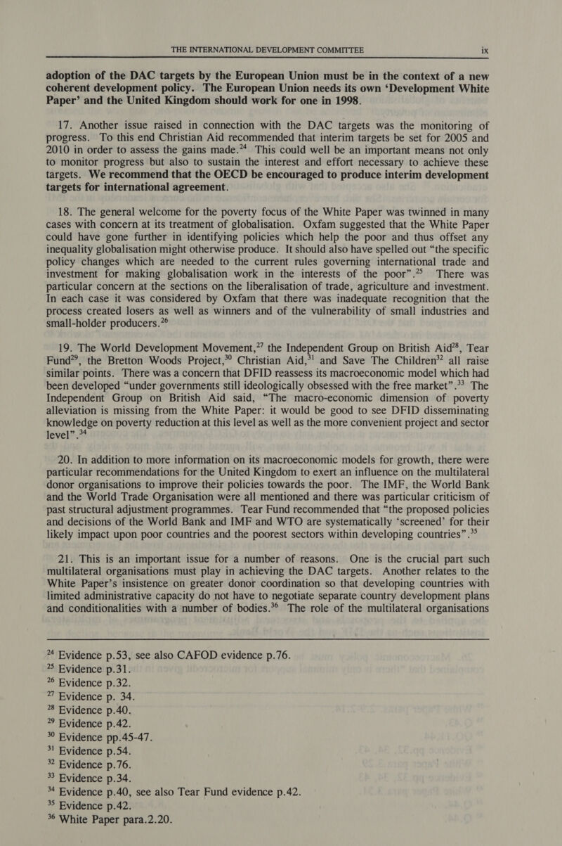  adoption of the DAC targets by the European Union must be in the context of a new coherent development policy. The European Union needs its own ‘Development White Paper’ and the United Kingdom should work for one in 1998. 17. Another issue raised in connection with the DAC targets was the monitoring of progress. To this end Christian Aid recommended that interim targets be set for 2005 and 2010 in order to assess the gains made.** This could well be an important means not only to monitor progress but also to sustain the interest and effort necessary to achieve these targets. We recommend that the OECD be encouraged to produce interim development targets for international agreement. 18. The general welcome for the poverty focus of the White Paper was twinned in many cases with concern at its treatment of globalisation. Oxfam suggested that the White Paper could have gone further in identifying policies which help the poor and thus offset any inequality globalisation might otherwise produce. It should also have spelled out “the specific policy changes which are needed to the current rules governing international trade and investment for making globalisation work in the interests of the poor”. There was particular concern at the sections on the liberalisation of trade, agriculture and investment. In each case it was considered by Oxfam that there was inadequate recognition that the process created losers as well as winners and of the vulnerability of small industries and small-holder producers.”® 19. The World Development Movement,”’ the Independent Group on British Aid’, Tear Fund’, the Bretton Woods Project,*? Christian Aid,*! and Save The Children’ all raise similar points. There was a concern that DFID reassess its macroeconomic model which had been developed “under governments still ideologically obsessed with the free market”.*? The Independent Group on British Aid said, “The macro-economic dimension of poverty alleviation is missing from the White Paper: it would be good to see DFID disseminating knowledge on poverty reduction at this level as well as the more convenient project and sector level”. 20. In addition to more information on its macroeconomic models for growth, there were particular recommendations for the United Kingdom to exert an influence on the multilateral donor organisations to improve their policies towards the poor. The IMF, the World Bank and the World Trade Organisation were all mentioned and there was particular criticism of past structural adjustment programmes. Tear Fund recommended that “the proposed policies and decisions of the World Bank and IMF and WTO are systematically ‘screened’ for their likely impact upon poor countries and the poorest sectors within developing countries” .* 21. This is an important issue for a number of reasons. One is the crucial part such multilateral organisations must play in achieving the DAC targets. Another relates to the White Paper’s insistence on greater donor coordination so that developing countries with limited administrative capacity do not have to negotiate separate country development plans and conditionalities with a number of bodies.*° The role of the multilateral organisations 4 Evidence p.53, see also CAFOD evidence p.76. *5 Evidence p.31. 6 Evidence p.32. 27 Evidence p. 34. 8 Evidence p.40. 9 Evidence p.42. 30 Evidence pp.45-47. 3! Evidence p.54. * Evidence p.76. 33 Evidence p.34. 4 Evidence p.40, see also Tear Fund evidence p.42. 3° Evidence p.42.