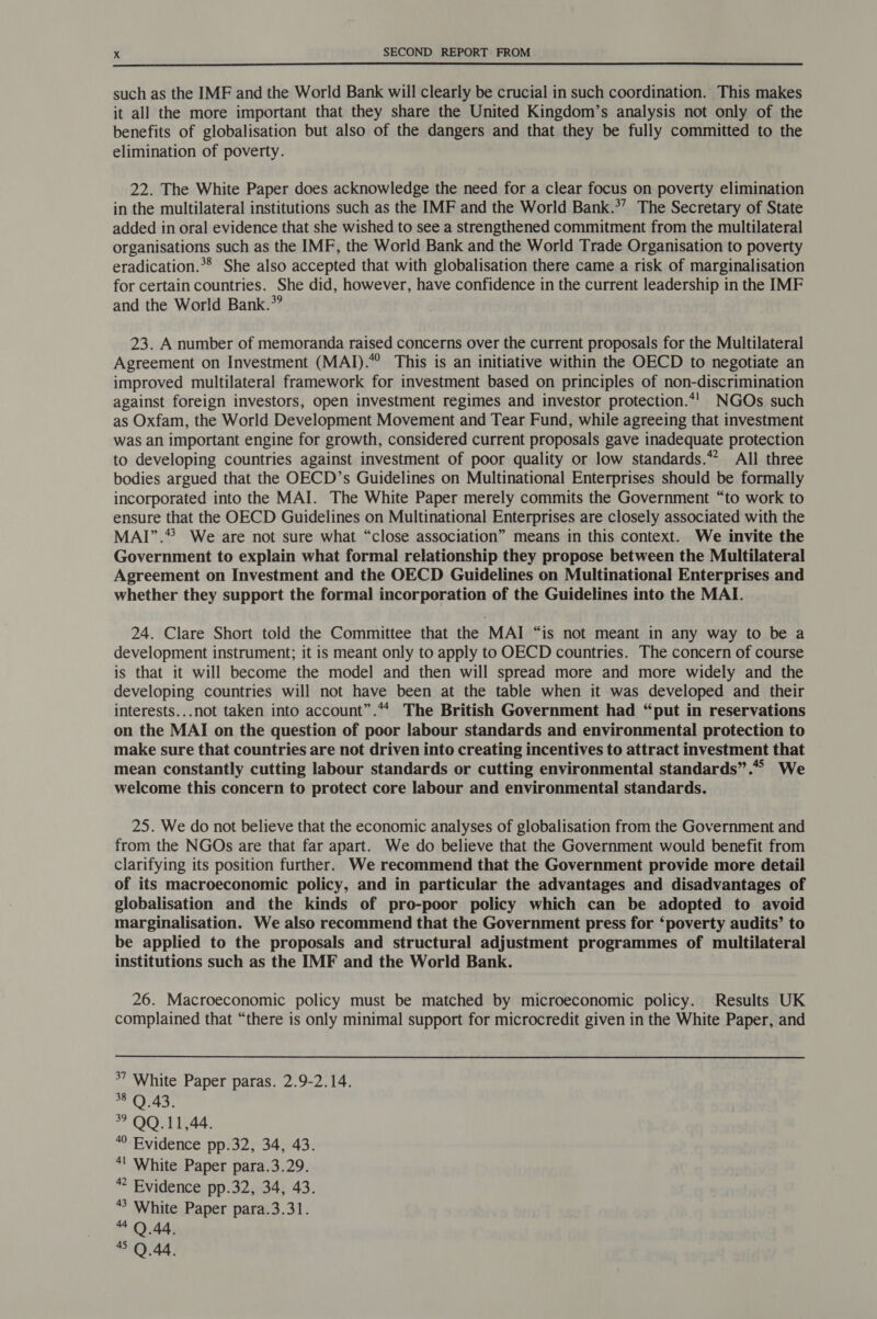  such as the IMF and the World Bank will clearly be crucial in such coordination. This makes it all the more important that they share the United Kingdom’s analysis not only of the benefits of globalisation but also of the dangers and that they be fully committed to the elimination of poverty. 22. The White Paper does acknowledge the need for a clear focus on poverty elimination in the multilateral institutions such as the IMF and the World Bank.*’ The Secretary of State added in oral evidence that she wished to see a strengthened commitment from the multilateral organisations such as the IMF, the World Bank and the World Trade Organisation to poverty eradication.*® She also accepted that with globalisation there came a risk of marginalisation for certain countries. She did, however, have confidence in the current leadership in the IMF and the World Bank.*” 23. A number of memoranda raised concerns over the current proposals for the Multilateral Agreement on Investment (MAI).” This is an initiative within the OECD to negotiate an improved multilateral framework for investment based on principles of non-discrimination against foreign investors, open investment regimes and investor protection.*! NGOs such as Oxfam, the World Development Movement and Tear Fund, while agreeing that investment was an important engine for growth, considered current proposals gave inadequate protection to developing countries against investment of poor quality or low standards.*? All three bodies argued that the OECD’s Guidelines on Multinational Enterprises should be formally incorporated into the MAI. The White Paper merely commits the Government “to work to ensure that the OECD Guidelines on Multinational Enterprises are closely associated with the MAI”.* We are not sure what “close association” means in this context. We invite the Government to explain what formal relationship they propose between the Multilateral Agreement on Investment and the OECD Guidelines on Multinational Enterprises and whether they support the formal incorporation of the Guidelines into the MAI. 24. Clare Short told the Committee that the MAI “is not meant in any way to be a development instrument; it is meant only to apply to OECD countries. The concern of course is that it will become the model and then will spread more and more widely and the developing countries will not have been at the table when it was developed and their interests...not taken into account”.“* The British Government had “put in reservations on the MAI on the question of poor labour standards and environmental protection to make sure that countries are not driven into creating incentives to attract investment that mean constantly cutting labour standards or cutting environmental standards”.“* We welcome this concern to protect core labour and environmental standards. 25. We do not believe that the economic analyses of globalisation from the Government and from the NGOs are that far apart. We do believe that the Government would benefit from clarifying its position further. We recommend that the Government provide more detail of its macroeconomic policy, and in particular the advantages and disadvantages of globalisation and the kinds of pro-poor policy which can be adopted to avoid marginalisation. We also recommend that the Government press for ‘poverty audits’ to be applied to the proposals and structural adjustment programmes of multilateral institutions such as the IMF and the World Bank. 26. Macroeconomic policy must be matched by microeconomic policy. Results UK complained that “there is only minimal support for microcredit given in the White Paper, and *7 White Paper paras. 2.9-2.14. 38 Q 43. 39 QQ.11,44. “ Evidence pp.32, 34, 43. *! White Paper para.3.29. “ Evidence pp.32, 34, 43.