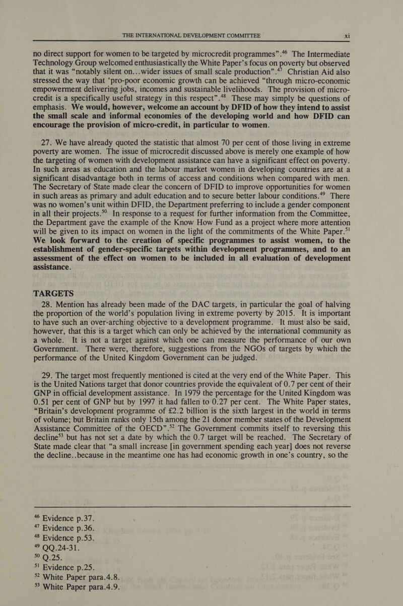 no direct support for women to be targeted by microcredit programmes” .*° The Intermediate Technology Group welcomed enthusiastically the White Paper’s focus on poverty but observed that it was “notably silent on...wider issues of small scale production”.*’ Christian Aid also stressed the way that “pro-poor economic growth can be achieved “through micro-economic empowerment delivering jobs, incomes and sustainable livelihoods. The provision of micro- credit is a specifically useful strategy in this respect”.** These may simply be questions of emphasis. We would, however, welcome an account by DFID of how they intend to assist the small scale and informal economies of the developing world and how DFID can encourage the provision of micro-credit, in particular to women. 27. We have already quoted the statistic that almost 70 per cent of those living in extreme poverty are women. The issue of microcredit discussed above is merely one example of how the targeting of women with development assistance can have a significant effect on poverty. In such areas as education and the labour market women in developing countries are at a significant disadvantage both in terms of access and conditions when compared with men. The Secretary of State made clear the concern of DFID to improve opportunities for women in such areas as primary and adult education and to secure better labour conditions.*? There was no women’s unit within DFID, the Department preferring to include a gender component in all their projects.°° In response to a request for further information from the Committee, the Department gave the example of the Know How Fund as a project where more attention will be given to its impact on women in the light of the commitments of the White Paper.*! We look forward to the creation of specific programmes to assist women, to the establishment of gender-specific targets within development programmes, and to an assessment of the effect on women to be included in all evaluation of development assistance. TARGETS 28. Mention has already been made of the DAC targets, in particular the goal of halving the proportion of the world’s population living in extreme poverty by 2015. It is important to have such an over-arching objective to a development programme. It must also be said, however, that this is a target which can only be achieved by the international community as a whole. It is not a target against which one can measure the performance of our own Government. There were, therefore, suggestions from the NGOs of targets by which the performance of the United Kingdom Government can be judged. 29. The target most frequently mentioned is cited at the very end of the White Paper. This is the United Nations target that donor countries provide the equivalent of 0.7 per cent of their GNP in official development assistance. In 1979 the percentage for the United Kingdom was 0.51 per cent of GNP but by 1997 it had fallen to 0.27 per cent. The White Paper states, “Britain’s development programme of £2.2 billion is the sixth largest in the world in terms of volume; but Britain ranks only 15th among the 21 donor member states of the Development Assistance Committee of the OECD”.* The Government commits itself to reversing this decline™ but has not set a date by which the 0.7 target will be reached. The Secretary of State made clear that “a small increase [in government spending each year] does not reverse the decline..because in the meantime one has had economic growth in one’s country, so the “© Evidence p.37. 47 Evidence p.36. 48 Evidence p.53. QQ.24-31. ? O25. &gt;! Evidence p.25. °2 White Paper para.4.8.