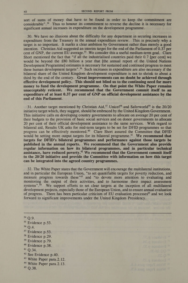  sort of sums of money that have to be found in order to keep the commitment are considerable”.** Thus to honour its commitment to reverse the decline it is necessary for significant annual increases in expenditure on the development programme. 30. We have no illusions about the difficulty for any department in securing increases in expenditure from the Treasury in the annual expenditure review. This is precisely why a target is so important. It marks a clear ambition by Government rather than merely a good intention. Christian Aid suggested an interim target for the end of the Parliament of 0.37 per cent of GNP, the current EU average. We consider this a useful medium-term goal. Clare Short mentioned the fact that “if all the industrialised countries paid their 0.7 [per cent] we would be beyond the £80 billion a year that [the annual report of the United Nations Development Programme] estimates is necessary for sustained and continued progress to meet these human development targets”.°® Such increases in expenditure are also necessary if the bilateral share of the United Kingdom development expenditure is not to shrink to about a third by the end of the century. Great improvements can no doubt be achieved through effective development policy. This should not blind us to the continuing need for more money to fund the development programme. On that point the White Paper remains unacceptably reticent. We recommend that the Government commit itself to an expenditure of at least 0.37 per cent of GNP on official development assistance by the end of this Parliament. 31. Another target mentioned by Christian Aid,*’ Unicef** and Saferworld® is the 20/20 initiative target which, they suggest, should be embraced by the United Kingdom Government. This initiative calls on developing country governments to allocate on average 20 per cent of their budgets to the provision of basic social services and on donor governments to allocate 20 per cent of their official development assistance to the same services. With regard to bilateral aid, Results UK asks for mid-term targets to be set for DFID programmes so that progress can be effectively monitored.” Clare Short assured the Committee that DFID would be setting more output targets for its bilateral programme.®' We recommend that targets for DFID’s bilateral programmes and performance against those targets be published in the annual reports. We recommend that the Government also provide regular information on how its bilateral programmes, and in particular technical assistance, have reduced poverty.” We recommend that the Government commit itself to the 20/20 initiative and provide the Committee with information on how this target can be integrated into the agreed country programmes. 32. The White Paper states that the Government will encourage the multilateral institutions, and in particular the European Union, “to set quantifiable targets for poverty reduction, and measure progress towards these”® and “to devote more attention to evaluating and monitoring the output of their activities, and to harmonise their impact assessment systems”. We support efforts to set clear targets at the inception of all multilateral development projects, especially those of the European Union, and to ensure annual evaluation of progress. There has been particular criticism of EU evaluation processes® and we look forward to significant improvements under the United Kingdom Presidency. 9. °° Evidence p.53. 6 Q 4. 7 Evidence p.53. 8 Evidence p.29. *° Evidence p.79. Evidence p.38. O34; ® See Evidence p.40. °° White Paper para.2.12. White Paper para.2.13. ® Q.38.