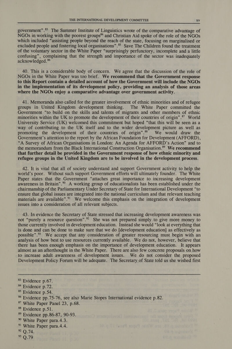  government”.*? The Summer Institute of Linguistics wrote of the comparative advantage of NGOs in working with the poorest groups and Christian Aid spoke of the role of the NGOs which included “assisting people beyond the reach of the state, focusing on marginalised or excluded people and fostering local organisations”.*° Save The Children found the treatment of the voluntary sector in the White Paper “surprisingly perfunctory, incomplete and a little confusing”, complaining that the strength and importance of the sector was inadequately acknowledged.* 40. This is a considerable body of concern. We agree that the discussion of the role of NGOs in the White Paper was too brief. We recommend that the Government response to this Report contain a detailed account of how the Government will include the NGOs in the implementation of its development policy, providing an analysis of those areas where the NGOs enjoy a comparative advantage over government activity. 41. Memoranda also called for the greater involvement of ethnic minorities and of refugee groups in United Kingdom development thinking. The White Paper committed the Government “to build on the skills and talents of migrants and other members of ethnic minorities within the UK to promote the development of their countries of origin” .*’ World University Service (UK) welcomed this commitment but hoped “that this will be seen as a way of contributing to the UK itself and to the wider development picture as well as promoting the development of their countries of origin”.*“* We would draw the Government’s attention to the report by the African Foundation for Development (AFFORD), “A Survey of African Organisations in London: An Agenda for AFFORD’s Action” and to the memorandum from the Black International Construction Organisation.” We recommend that further detail be provided in the Government response of how ethnic minority and refugee groups in the United Kingdom are to be involved in the development process. 42. It is vital that all of society understand and support Government activity to help the world’s poor. Without such support Government efforts will ultimately founder. The White Paper states that tlhe Government “attaches great importance to increasing development awareness in Britain”.”” A working group of educationalists has been established under the chairmanship of the Parliamentary Under Secretary of State for International Development “to ensure that global issues are integrated into the national curriculum and that relevant teaching materials are available”.°! We welcome this emphasis on the integration of development issues into a consideration of all relevant subjects. 43. In evidence the Secretary of State stressed that increasing development awareness was not “purely a resource question”.”” She was not prepared simply to give more money to those currently involved in development education. Instead she would “look at everything that is done and can be done to make sure that we do [development education] as effectively as possible”.*&gt; We accept that any consideration of greater resourcing must begin with an analysis of how best to use resources currently available. We do not, however, believe that there has been enough emphasis on the importance of development education. It appears almost as an afterthought in the White Paper. There are also few concrete proposals on how to increase adult awareness of development issues. We do not consider the proposed Development Policy Forum will be adequate. The Secretary of State told us she wished first 83 Evidence p.67. 84 Evidence p.72. 8° Evidence p.54. 86 Evidence pp.75-76, see also Marie Stopes International evidence p.82. 87 White Paper Panel 23, p.68. 88 Evidence p.51. 8° Evidence pp.86-87, 90-93. °° White Paper para.4.3. *! White Paper para.4.4. 2 Ould. 2 Ould