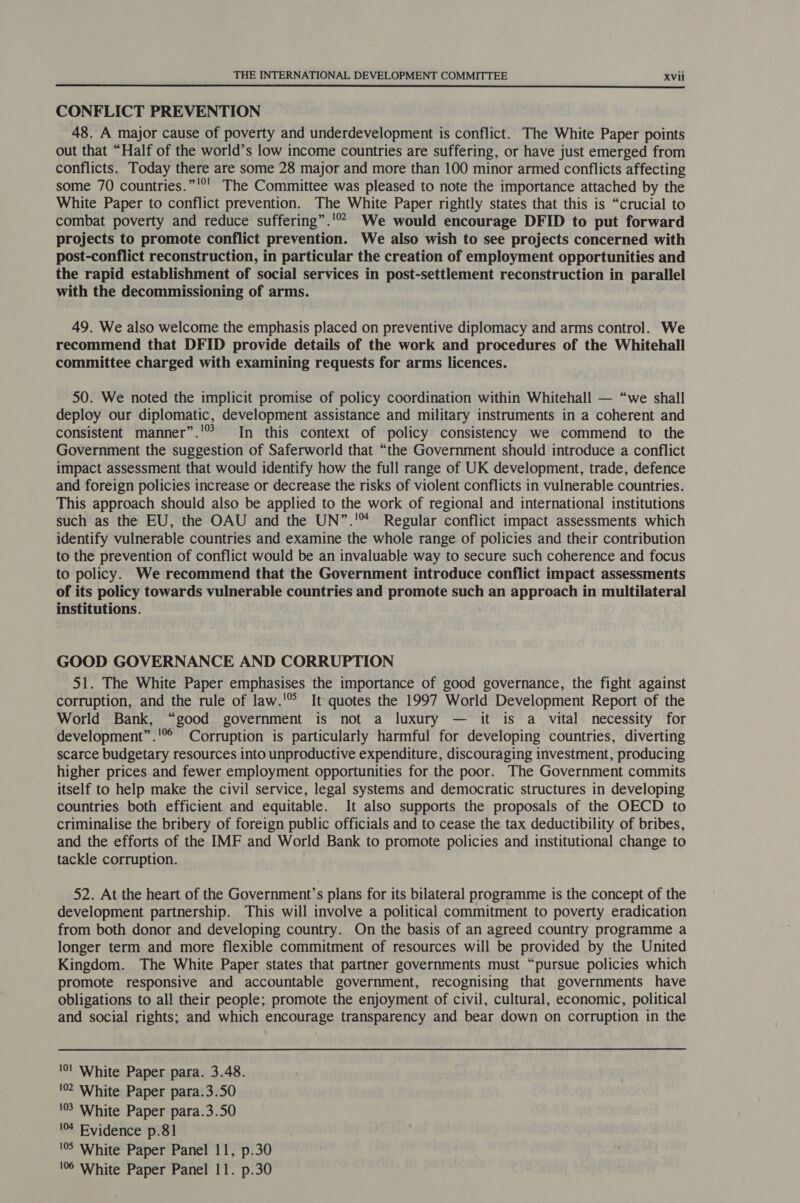  CONFLICT PREVENTION 48. A major cause of poverty and underdevelopment is conflict. The White Paper points out that “Half of the world’s low income countries are suffering, or have just emerged from conflicts. Today there are some 28 major and more than 100 minor armed conflicts affecting some 70 countries.”'°' The Committee was pleased to note the importance attached by the White Paper to conflict prevention. The White: Paper rightly states that this is “crucial to combat poverty and reduce suffering”.'* We would encourage DFID to put forward projects to promote conflict prevention. We also wish to see projects concerned with post-conflict reconstruction, in particular the creation of employment opportunities and the rapid establishment of social services in post-settlement reconstruction in parallel with the decommissioning of arms. 49. We also welcome the emphasis placed on preventive diplomacy and arms control. We recommend that DFID provide details of the work and procedures of the Whitehall committee charged with examining requests for arms licences. 50. We noted the implicit promise of policy coordination within Whitehall — “we shall deploy our diplomatic, development assistance and military instruments in a coherent and consistent manner”.'° In this context of policy consistency we commend to the Government the suggestion of Saferworld that “the Government should introduce a conflict impact assessment that would identify how the full range of UK development, trade, defence and foreign policies increase or decrease the risks of violent conflicts in vulnerable countries. This approach should also be applied to the work of regional and international institutions such as the EU, the OAU and the UN”.'* Regular conflict impact assessments which identify vulnerable countries and examine the whole range of policies and their contribution to the prevention of conflict would be an invaluable way to secure such coherence and focus to policy. We recommend that the Government introduce conflict impact assessments of its policy towards vulnerable countries and promote such an approach in multilateral institutions. GOOD GOVERNANCE AND CORRUPTION 51. The White Paper emphasises the importance of good governance, the fight against corruption, and the rule of law.'® It quotes the 1997 World Development Report of the World Bank, “good government is not a luxury — it is a vital necessity for development”.' Corruption is particularly harmful for developing countries, diverting scarce budgetary resources into unproductive expenditure, discouraging investment, producing higher prices and fewer employment opportunities for the poor. The Government commits itself to help make the civil service, legal systems and democratic structures in developing countries both efficient and equitable. It also supports the proposals of the OECD to criminalise the bribery of foreign public officials and to cease the tax deductibility of bribes, and the efforts of the IMF and World Bank to promote policies and institutional change to tackle corruption. 52. At the heart of the Government’s plans for its bilateral programme is the concept of the development partnership. This will involve a political commitment to poverty eradication from both donor and developing country. On the basis of an agreed country programme a longer term and more flexible commitment of resources will be provided by the United Kingdom. The White Paper states that partner governments must “pursue policies which promote responsive and accountable government, recognising that governments have obligations to all their people; promote the enjoyment of civil, cultural, economic, political and social rights; and which encourage transparency and bear down on corruption in the '0! White Paper para. 3.48. 102 White Paper para.3.50 103 White Paper para.3.50 14 Evidence p.81 105 White Paper Panel 11, p.30 106 White Paper Panel 11. p.30