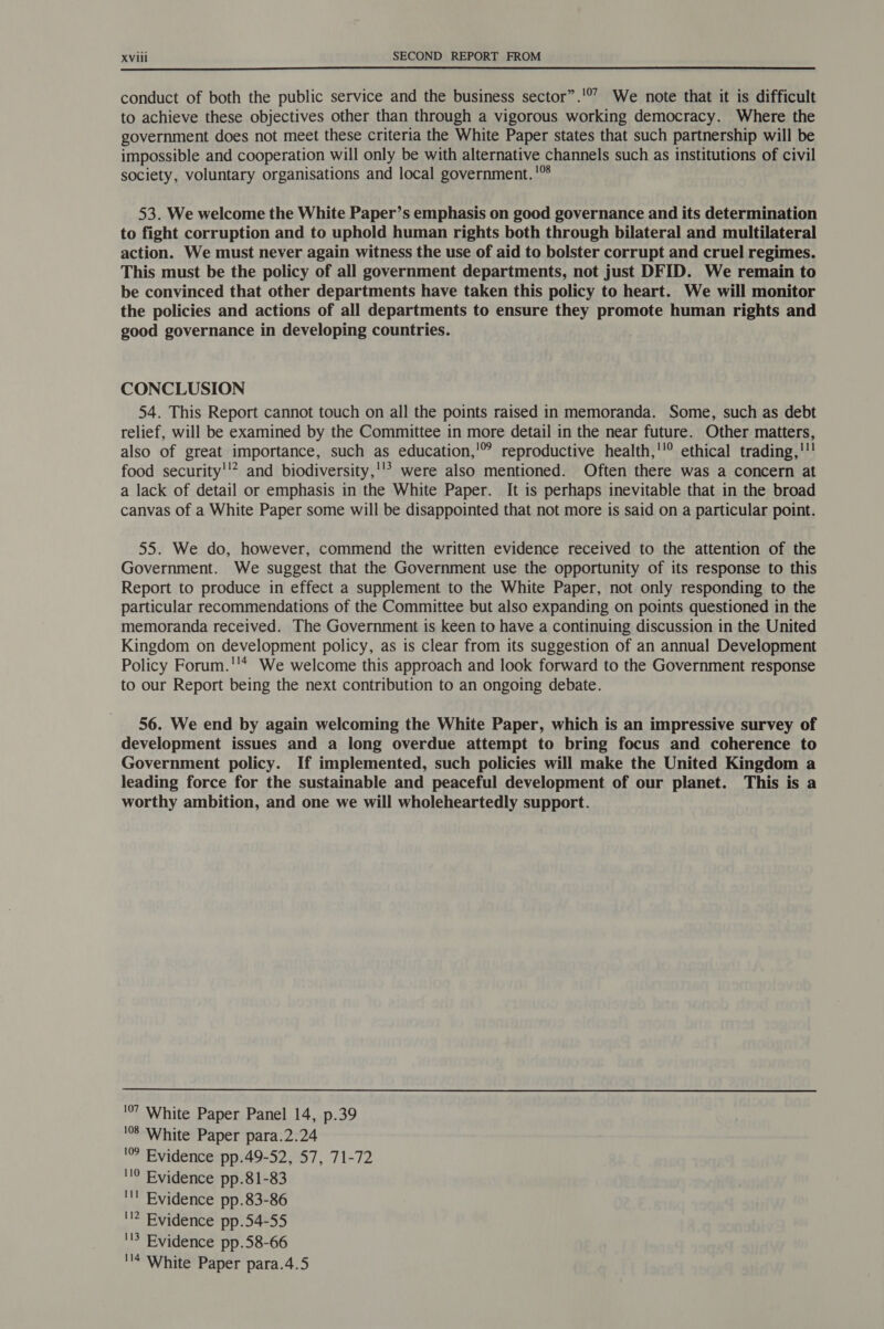  conduct of both the public service and the business sector”.'’ We note that it is difficult to achieve these objectives other than through a vigorous working democracy. Where the government does not meet these criteria the White Paper states that such partnership will be impossible and cooperation will only be with alternative channels such as institutions of civil society, voluntary organisations and local government. ' 53. We welcome the White Paper’s emphasis on good governance and its determination to fight corruption and to uphold human rights both through bilateral and multilateral action. We must never again witness the use of aid to bolster corrupt and cruel regimes. This must be the policy of all government departments, not just DFID. We remain to be convinced that other departments have taken this policy to heart. We will monitor the policies and actions of all departments to ensure they promote human rights and good governance in developing countries. CONCLUSION 54. This Report cannot touch on all the points raised in memoranda. Some, such as debt relief, will be examined by the Committee in more detail in the near future. Other matters, also of great importance, such as education,'!” reproductive health,''® ethical trading,!'!! food security'’? and biodiversity,''’ were also mentioned. Often there was a concern at a lack of detail or emphasis in the White Paper. It is perhaps inevitable that in the broad canvas of a White Paper some will be disappointed that not more is said on a particular point. 55. We do, however, commend the written evidence received to the attention of the Government. We suggest that the Government use the opportunity of its response to this Report to produce in effect a supplement to the White Paper, not only responding to the particular recommendations of the Committee but also expanding on points questioned in the memoranda received. The Government is keen to have a continuing discussion in the United Kingdom on development policy, as is clear from its suggestion of an annual Development Policy Forum.''* We welcome this approach and look forward to the Government response to our Report being the next contribution to an ongoing debate. 56. We end by again welcoming the White Paper, which is an impressive survey of development issues and a long overdue attempt to bring focus and coherence to Government policy. If implemented, such policies will make the United Kingdom a leading force for the sustainable and peaceful development of our planet. This is a worthy ambition, and one we will wholeheartedly support.  '7 White Paper Panel 14, p.39 '8 White Paper para.2.24 '° Evidence pp.49-52, 57, 71-72 '!0 Evidence pp.81-83 ''! Evidence pp.83-86 '!2 Evidence pp.54-55 ''? Evidence pp.58-66 ''4 White Paper para.4.5