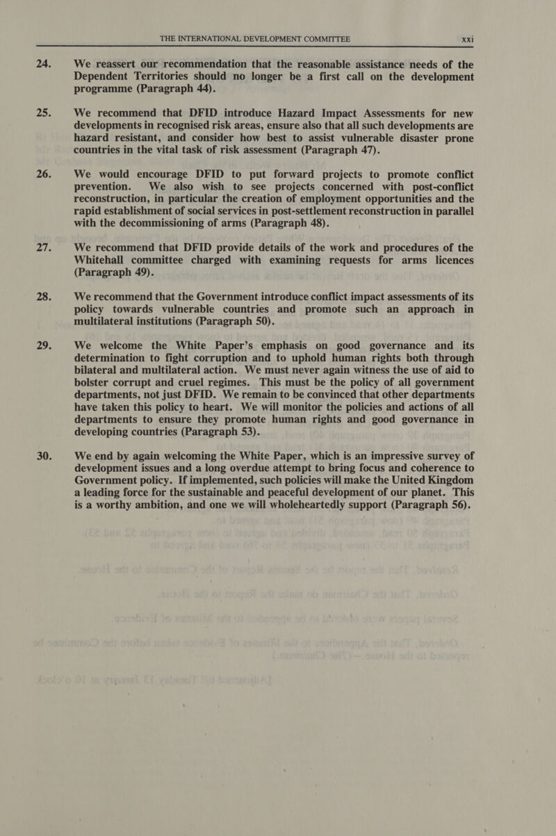  We reassert our recommendation that the reasonable assistance needs of the Dependent Territories should no longer be a first call on the development programme (Paragraph 44). We recommend that DFID introduce Hazard Impact Assessments for new developments in recognised risk areas, ensure also that all such developments are hazard resistant, and consider how best to assist vulnerable disaster prone countries in the vital task of risk assessment (Paragraph 47). We would encourage DFID to put forward projects to promote conflict prevention. We also wish to see projects concerned with post-conflict reconstruction, in particular the creation of employment opportunities and the rapid establishment of social services in post-settlement reconstruction in parallel with the decommissioning of arms (Paragraph 48). We recommend that DFID provide details of the work and procedures of the Whitehall committee charged with examining requests for arms licences (Paragraph 49). We recommend that the Government introduce conflict impact assessments of its policy towards vulnerable countries and promote such an approach in multilateral institutions (Paragraph 50). We welcome the White Paper’s emphasis on good governance and _ its determination to fight corruption and to uphold human rights both through bilateral and multilateral action. We must never again witness the use of aid to bolster corrupt and cruel regimes. This must be the policy of all government departments, not just DFID. We remain to be convinced that other departments have taken this policy to heart. We will monitor the policies and actions of all departments to ensure they promote human rights and good governance in developing countries (Paragraph 53). We end by again welcoming the White Paper, which is an impressive survey of development issues and a long overdue attempt to bring focus and coherence to Government policy. If implemented, such policies will make the United Kingdom a leading force for the sustainable and peaceful development of our planet. This is a worthy ambition, and one we will wholeheartedly support (Paragraph 56).