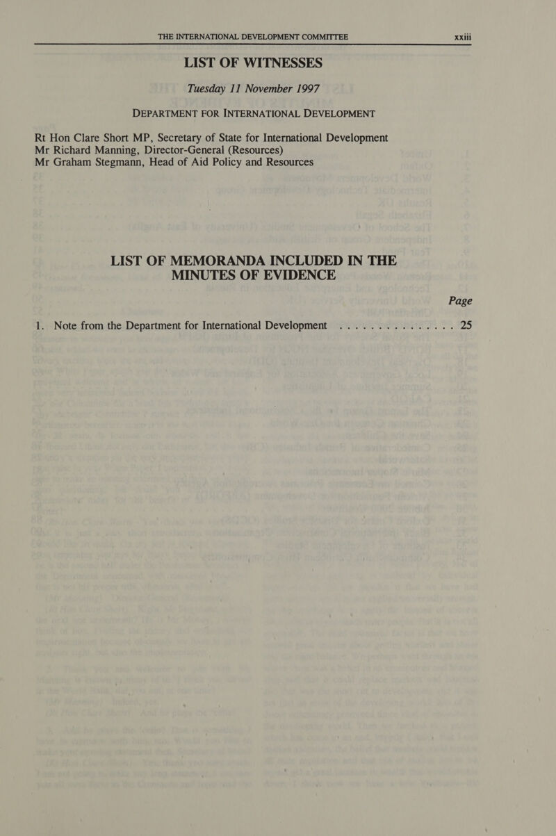 LIST OF WITNESSES Tuesday 11 November 1997 DEPARTMENT FOR INTERNATIONAL DEVELOPMENT Rt Hon Clare Short MP, Secretary of State for International Development Mr Richard Manning, Director-General (Resources) Mr Graham Stegmann, Head of Aid Policy and Resources LIST OF MEMORANDA INCLUDED IN THE MINUTES OF EVIDENCE 1. Note from the Department for International Development ............... 25