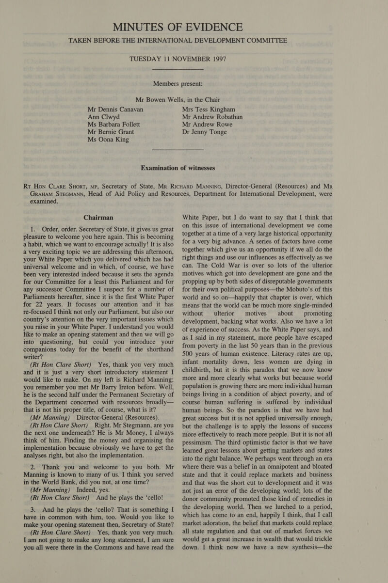 Mr Dennis Canavan Ann Clwyd Ms Barbara Follett Mr Bernie Grant Ms Oona King Mrs Tess Kingham Mr Andrew Robathan Mr Andrew Rowe Dr Jenny Tonge examined. Chairman 1. Order, order. Secretary of State, it gives us great pleasure to welcome you here again. This is becoming a habit, which we want to encourage actually! It is also a very exciting topic we are addressing this afternoon, your White Paper which you delivered which has had universal welcome and in which, of course, we have been very interested indeed because it sets the agenda for our Committee for a least this Parliament and for any successor Committee I suspect for a number of Parliaments hereafter, since it is the first White Paper for 22 years. It focuses our attention and it has re-focused I think not only our Parliament, but also our country’s attention on the very important issues which you raise in your White Paper. I understand you would like to make an opening statement and then we will go into questioning, but could you introduce your companions today for the benefit of the shorthand writer? (Rt Hon Clare Short) Yes, thank you very much and it is just a very short introductory statement I would like to make. On my left is Richard Manning; you remember you met Mr Barry Ireton before. Well, he is the second half under the Permanent Secretary of the Department concerned with resources broadly— that is not his proper title, of course, what is it? (Mr Manning) Director-General (Resources). (Rt Hon Clare Short) Right. Mr Stegmann, are you the next one underneath? He is Mr Money, I always think of him. Finding the money and organising the implementation because obviously we have to get the analyses right, but also the implementation. 2. Thank you and welcome to you both. Mr Manning is known to many of us. I think you served in the World Bank, did you not, at one time? (Mr Manning) Indeed, yes. (Rt Hon Clare Short) And he plays the ‘cello! 3. And he plays the ‘cello? That is something I have in common with him, too. Would you like to make your opening statement then, Secretary of State? (Rt Hon Clare Short) Yes, thank you very much. I am not going to make any long statement, I am sure you all were there in the Commons and have read the White Paper, but I do want to say that I think that on this issue of international development we come together at a time of a very large historical opportunity for a very big advance. A series of factors have come together which give us an opportunity if we all do the right things and use our influences as effectively as we can. The Cold War is over so lots of the ulterior motives which got into development are gone and the propping up by both sides of disreputable governments for their own political purposes—the Mobuto’s of this world and so on—happily that chapter is over, which means that the world can be much more single-minded without ulterior motives about promoting development, backing what works. Also we have a lot of experience of success. As the White Paper says, and as I said in my statement, more people have escaped from poverty in the last 50 years than in the previous 500 years of human existence. Literacy rates are up, infant mortality down, less women are dying in childbirth, but it is this paradox that we now know more and more clearly what works but because world population is growing there are more individual human beings living in a condition of abject poverty, and of course human suffering is suffered by individual human beings. So the paradox is that we have had great success but it is not applied universally enough, but the challenge is to apply the lessons of success more effectively to reach more people. But it is not all pessimism. The third optimistic factor is that we have learned great lessons about getting markets and states into the right balance. We perhaps went through an era where there was a belief in an omnipotent and bloated state and that it could replace markets and business and that was the short cut to development and it was not just an error of the developing world; lots of the donor community promoted those kind of remedies in the developing world. Then we lurched to a period, which has come to an end, happily I think, that I call market adoration, the belief that markets could replace all state regulation and that out of market forces we would get a great increase in wealth that would trickle down. I think now we have a new synthesis—the