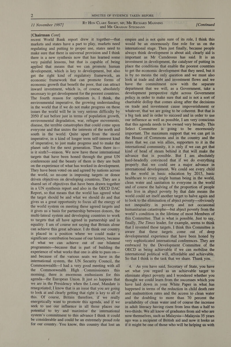  11 November 1997] [Continued  [Chairman Cont] recent World Bank report drew it together—that markets and states have a part to play, markets need regulating and putting to proper use, states need to make sure that there is universal provision and I think there is a new synthesis now that has learned some very painful lessons, but that is capable of being applied that means that we can promote human development, which is key to development, but also get the right kind of regulatory framework, an economic framework that can promote forms of economic growth that benefit the poor, that can attract inward investment, which is, of course, absolutely necessary to get development for the poorest countries. The fourth reason for optimism is, I think, the environmental imperative, the growing understanding in the world that if we do not make progress on these issues the world will be in very serious difficulty by 2050 if not before just in terms of population growth, environmental degradation, war, refugee movements, disease, the terrible catastrophes that could come upon everyone and that unites the interests of the north and south in the world. Quite apart from the moral imperative, in a kind of longer term self-interest kind of imperative, to just make progress and to make the planet safe for the next generation. Then there is— is it sixth?—reason. We now have these international targets that have been honed through the great UN conferences and the beauty of them is they are built on the experience of what has worked in development. They have been voted on and agreed by nations across the world, so no-one is imposing targets or donor driven objectives on developing countries. They are a shared set of objectives that have been drawn together in a UN synthesis report and also in the OECD DAC Report, so that means that the world has agreed what the target should be and what we should do and that gives us a great opportunity to focus all the energy of the world system on meeting these agreed targets and it gives us a basis for partnership between donors, the multi-lateral system and developing countries to work to targets that all have agreed in partnership and in equality. I am of course not saying that Britain alone can achieve this great advance. I do think our country is placed in a position where we could make a significant contribution because of our history, because of what we can achieve out of our bilateral programmes—because that is part of building the experience of what works that one is able to pass on— and because of the various seats we have in the international system, the UN Security Council, the Commonwealth—I had a very good meeting with all the Commonwealth High Commissioners _ this morning; there is enormous enthusiasm for this agenda—the European Union. It just so happens that we are in the Presidency when the Lomé, Mandate is renegotiated; I know that is an issue that you are going to look at and clearly getting that right is key to all of this. Of course, Britain therefore, if we really energetically want to promote this agenda, and if we seek to use our influence in all those places our potential to try and maximise the international system’s commitment to this advance I think it could be considerable and could be an extremely proud role for our country. You know, this country that lost an empire and is not quite sure of its role, I think this would be an enormously fine role for us on the international stage. Then just finally, because people always think development is about aid; clearly aid is important as Mr Camdessus has said. It is an investment in development, the catalyser of putting in place the conditions that enable the poorest countries to get the economic development that they need, but it is by no means the only question and we must also look at trade and debt and investment flows and we have the commitment now with the separate department that we will, as a Government, take a development perspective right across Government policy in order to make sure that aid is not a sort of charitable dollop that comes along after the decisions on trade and investment cause impoverishment or whatever, that we are going to be coherent. But that is a big task and in order to succeed and in order to use our influence as well as possible, I am very conscious that this agenda needs to be owned very broadly. This Select Committee is going to be enormously important. The maximum support that we can get in the House of Commons and in the country and the more that we can win allies, supporters to it in the international community, it is only if we can get that kind of head of steam behind it that will make the advance that is possible. But I am _ absolutely hard-headedly convinced that if we do everything properly that we could see a major advance in international development. We could see every child in the world in basic education by 2015, basic healthcare to every single human being in the world, clean water and sanitation to everyone in the world and of course the halving of the proportion of people who live in abject poverty by that date means the world could set itself another target to halve again and to look to the elimination of abject poverty—obviously not inequality in poverty and not occasional humanitarian catastrophe—but abject poverty from the world’s condition in the lifetime of most Members of this Committee. That is what is possible. Just to say, finally, The Times leader, for example, seems to think that I invented these targets. I think this Committee is aware that these targets come out of deep developmental experience that have been honed by very sophisticated international conferences. They are embraced by the Development Committee of the OECD as being achievable if we can mobilise the international political will, affordable and achievable. So that I think is the task that we share. Thank you. 4. As you have said, Secretary of State, you have set what you regard as an achievable target to eliminate abject poverty and I wondered whether you thought we could learn from the successes which you have laid down in your White Paper in what has happened in terms of the reduction in child death rate and malnutrition rates and the access to clean water and the doubling to more than 70 percent the availability of clean water and of course the increase in adult literacy having risen from less than a half to two-thirds. We all know of graduates from aid who are now themselves, such as Malaysia—Malaysia 35 years ago was a recipient of British aid and now it looks as if it might be one of those who will be helping us with