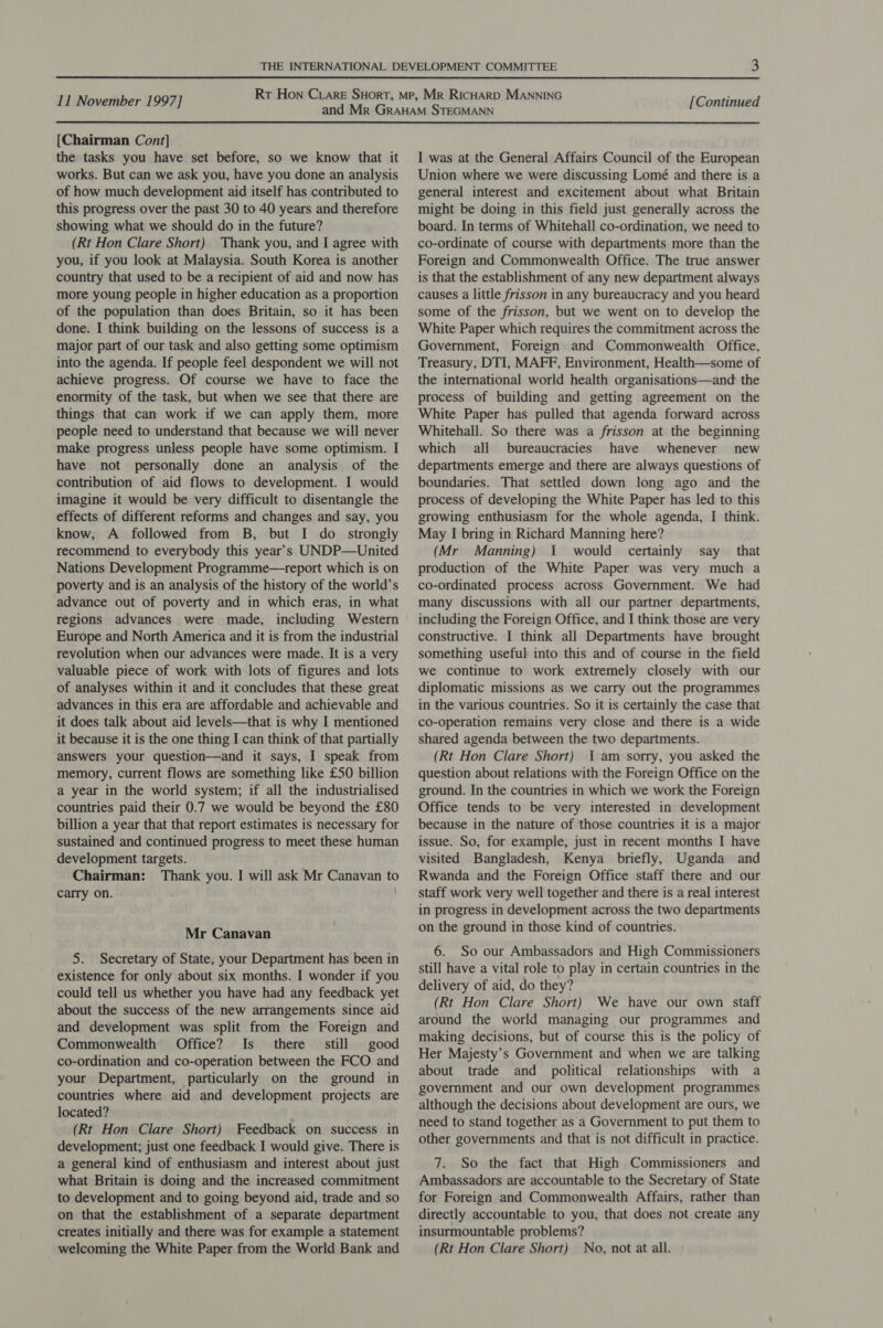 [Chairman Cont] the tasks you have set before, so we know that it works. But can we ask you, have you done an analysis of how much development aid itself has contributed to this progress over the past 30 to 40 years and therefore showing what we should do in the future? (Rt Hon Clare Short) Thank you, and I agree with you, if you look at Malaysia. South Korea is another country that used to be a recipient of aid and now has more young people in higher education as a proportion of the population than does Britain, so it has been done. I think building on the lessons of success is a major part of our task and also getting some optimism into the agenda. If people feel despondent we will not achieve progress. Of course we have to face the enormity of the task, but when we see that there are things that can work if we can apply them, more people need to understand that because we will never make progress unless people have some optimism. I have not personally done an analysis of the contribution of aid flows to development. I would imagine it would be very difficult to disentangle the effects of different reforms and changes and say, you know, A followed from B, but I do strongly recommend to everybody this year’s UNDP—United Nations Development Programme—treport which is on poverty and is an analysis of the history of the world’s advance out of poverty and in which eras, in what regions advances were made, including Western Europe and North America and it is from the industrial revolution when our advances were made. It is a very valuable piece of work with lots of figures and lots of analyses within it and it concludes that these great advances in this era are affordable and achievable and it does talk about aid levels—that is why I mentioned it because it is the one thing I can think of that partially answers your question—and it says, I speak from memory, current flows are something like £50 billion a year in the world system; if all the industrialised countries paid their 0.7 we would be beyond the £80 billion a year that that report estimates is necessary for sustained and continued progress to meet these human development targets. Chairman: Thank you. I will ask Mr Canavan to carry on. Mr Canavan 5. Secretary of State, your Department has been in existence for only about six months. I wonder if you could tell us whether you have had any feedback yet about the success of the new arrangements since aid and development was split from the Foreign and Commonwealth Office? Is _ there still good co-ordination and co-operation between the FCO and your Department, particularly on the ground in countries where aid and development projects are located? (Rt Hon Clare Short) Feedback on success in development; just one feedback I would give. There is a general kind of enthusiasm and interest about just what Britain is doing and the increased commitment to development and to going beyond aid, trade and so on that the establishment of a separate department creates initially and there was for example a statement welcoming the White Paper from the World Bank and I was at the General Affairs Council of the European Union where we were discussing Lomé and there is a general interest and excitement about what Britain might be doing in this field just generally across the board. In terms of Whitehall co-ordination, we need to co-ordinate of course with departments more than the Foreign and Commonwealth Office. The true answer is that the establishment of any new department always causes a little frisson in any bureaucracy and you heard some of the frisson, but we went on to develop the White Paper which requires the commitment across the Government, Foreign and Commonwealth Office, Treasury, DTI, MAFF, Environment, Health—some of the international world health organisations—and the process of building and getting agreement on the White Paper has pulled that agenda forward across Whitehall. So there was a frisson at the beginning which all bureaucracies have whenever new departments emerge and there are always questions of boundaries. That settled down long ago and the process of developing the White Paper has led to this growing enthusiasm for the whole agenda, I think. May I bring in Richard Manning here? (Mr Manning) 1 would certainly say that production of the White Paper was very much a co-ordinated process across Government. We had many discussions with all our partner departments, including the Foreign Office, and I think those are very constructive. I think all Departments have brought something useful into this and of course in the field we continue to work extremely closely with our diplomatic missions as we carry out the programmes in the various countries. So it is certainly the case that co-operation remains very close and there is a wide shared agenda between the two departments. (Rt Hon Clare Short) 1am sorry, you asked the question about relations with the Foreign Office on the ground. In the countries in which we work the Foreign Office tends to be very interested in development because in the nature of those countries it is a major issue. So, for example, just in recent months I have visited Bangladesh, Kenya briefly, Uganda and Rwanda and the Foreign Office staff there and our staff work very well together and there is a real interest in progress in development across the two departments on the ground in those kind of countries. 6. So our Ambassadors and High Commissioners still have a vital role to play in certain countries in the delivery of aid, do they? (Rt Hon Clare Short) We have our own staff around the world managing our programmes and making decisions, but of course this is the policy of Her Majesty’s Government and when we are talking about trade and political relationships with a government and our own development programmes although the decisions about development are ours, we need to stand together as a Government to put them to other governments and that is not difficult in practice. 7. So the fact that High Commissioners and Ambassadors are accountable to the Secretary of State for Foreign and Commonwealth Affairs, rather than directly accountable to you, that does not create any insurmountable problems? (Rt Hon Clare Short) No, not at all.