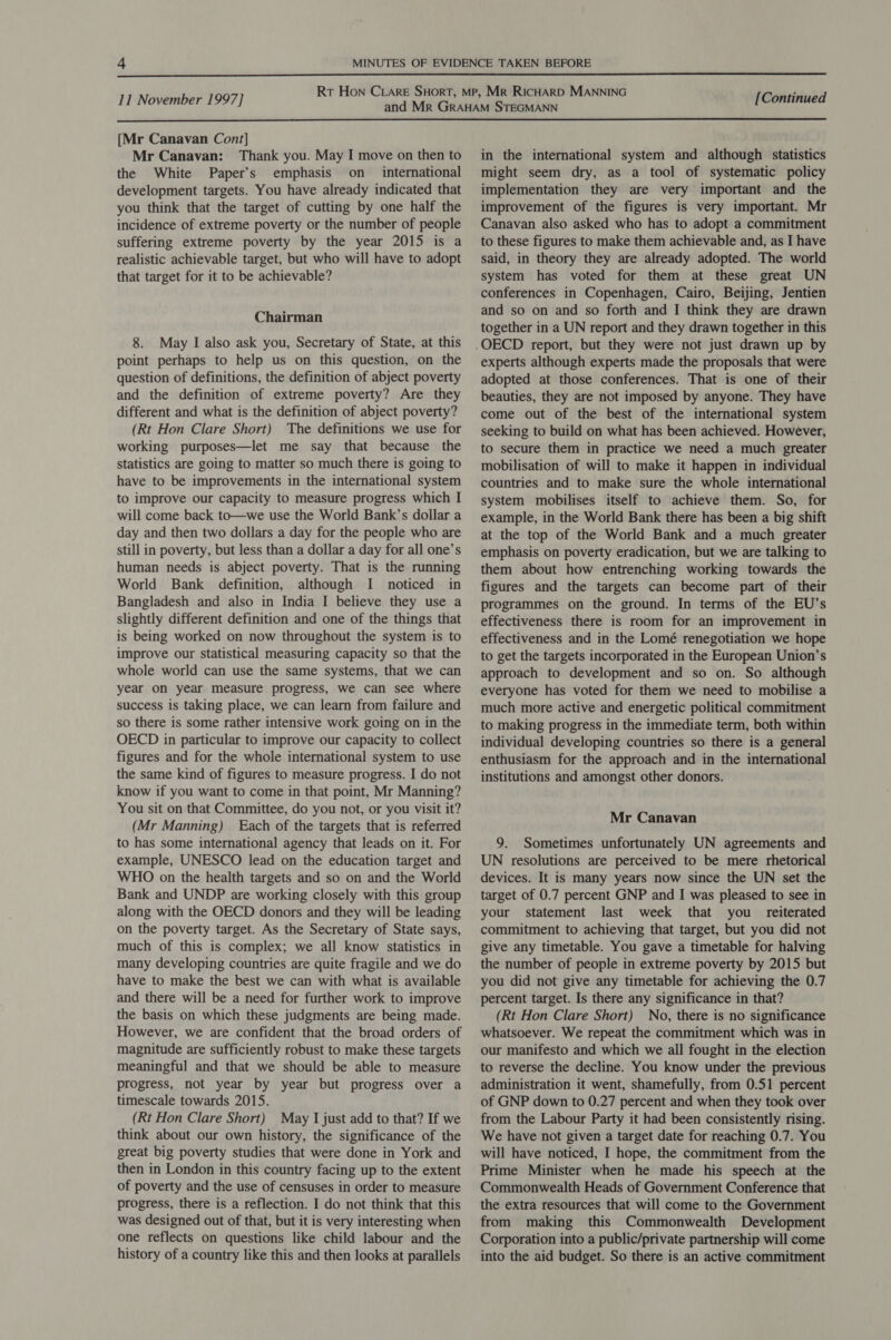 aS  11 November 1997] [Continued  [Mr Canavan Cont] Mr Canavan: Thank you. May I move on then to the White Paper’s emphasis on _ international development targets. You have already indicated that you think that the target of cutting by one half the incidence of extreme poverty or the number of people suffering extreme poverty by the year 2015 is a realistic achievable target, but who will have to adopt that target for it to be achievable? Chairman 8. May I also ask you, Secretary of State, at this point perhaps to help us on this question, on the question of definitions, the definition of abject poverty and the definition of extreme poverty? Are they different and what is the definition of abject poverty? (Rt Hon Clare Short) The definitions we use for working purposes—let me say that because the statistics are going to matter so much there is going to have to be improvements in the international system to improve our capacity to measure progress which I will come back to—we use the World Bank’s dollar a day and then two dollars a day for the people who are still in poverty, but less than a dollar a day for all one’s human needs is abject poverty. That is the running World Bank definition, although I noticed in Bangladesh and also in India I believe they use a slightly different definition and one of the things that is being worked on now throughout the system is to improve our statistical measuring capacity so that the whole world can use the same systems, that we can year on year measure progress, we can see where success is taking place, we can learn from failure and so there is some rather intensive work going on in the OECD in particular to improve our capacity to collect figures and for the whole international system to use the same kind of figures to measure progress. I do not know if you want to come in that point, Mr Manning? You sit on that Committee, do you not, or you visit it? (Mr Manning) Each of the targets that is referred to has some international agency that leads on it. For example, UNESCO lead on the education target and WHO on the health targets and so on and the World Bank and UNDP are working closely with this group along with the OECD donors and they will be leading on the poverty target. As the Secretary of State says, much of this is complex; we all know statistics in many developing countries are quite fragile and we do have to make the best we can with what is available and there will be a need for further work to improve the basis on which these judgments are being made. However, we are confident that the broad orders of magnitude are sufficiently robust to make these targets meaningful and that we should be able to measure progress, not year by year but progress over a timescale towards 2015. (Rt Hon Clare Short) May I just add to that? If we think about our own history, the significance of the great big poverty studies that were done in York and then in London in this country facing up to the extent of poverty and the use of censuses in order to measure progress, there is a reflection. I do not think that this was designed out of that, but it is very interesting when one reflects on questions like child labour and the history of a country like this and then looks at parallels in the international system and although statistics might seem dry, as a tool of systematic policy implementation they are very important and the improvement of the figures is very important. Mr Canavan also asked who has to adopt a commitment to these figures to make them achievable and, as I have said, in theory they are already adopted. The world system has voted for them at these great UN conferences in Copenhagen, Cairo, Beijing, Jentien and so on and so forth and I think they are drawn together in a UN report and they drawn together in this experts although experts made the proposals that were adopted at those conferences. That is one of their beauties, they are not imposed by anyone. They have come out of the best of the international system seeking to build on what has been achieved. However, to secure them in practice we need a much greater mobilisation of will to make it happen in individual countries and to make sure the whole international system mobilises itself to achieve them. So, for example, in the World Bank there has been a big shift at the top of the World Bank and a much greater emphasis on poverty eradication, but we are talking to them about how entrenching working towards the figures and the targets can become part of their programmes on the ground. In terms of the EU’s effectiveness there is room for an improvement in effectiveness and in the Lomé renegotiation we hope to get the targets incorporated in the European Union’s approach to development and so on. So although everyone has voted for them we need to mobilise a much more active and energetic political commitment to making progress in the immediate term, both within individual developing countries so there is a general enthusiasm for the approach and in the international institutions and amongst other donors. Mr Canavan 9. Sometimes unfortunately UN agreements and UN resolutions are perceived to be mere rhetorical devices. It is many years now since the UN set the target of 0.7 percent GNP and I was pleased to see in your statement last week that you reiterated commitment to achieving that target, but you did not give any timetable. You gave a timetable for halving the number of people in extreme poverty by 2015 but you did not give any timetable for achieving the 0.7 percent target. Is there any significance in that? (Rt Hon Clare Short) No, there is no significance whatsoever. We repeat the commitment which was in our manifesto and which we all fought in the election to reverse the decline. You know under the previous administration it went, shamefully, from 0.51 percent of GNP down to 0.27 percent and when they took over from the Labour Party it had been consistently rising. We have not given a target date for reaching 0.7. You will have noticed, I hope, the commitment from the Prime Minister when he made his speech at the Commonwealth Heads of Government Conference that the extra resources that will come to the Government from making this Commonwealth Development Corporation into a public/private partnership will come into the aid budget. So there is an active commitment