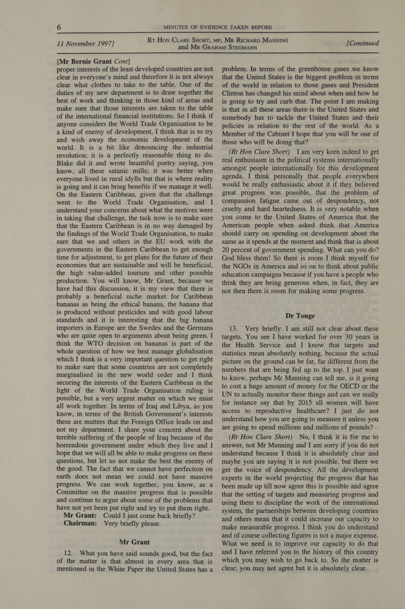  11 November 1997] [Continued  {Mr Bernie Grant Cont] proper interests of the least developed countries are not clear in everyone’s mind and therefore it is not always clear what clothes to take to the table. One of the duties of my new department is to draw together the best of work and thinking in those kind of areas and make sure that those interests are taken to the table of the international financial institutions. So I think if anyone considers the World Trade Organisation to be a kind of enemy of development, I think that is to try and wish away the economic development of the world. It is a bit like denouncing the industrial revolution; it is a perfectly reasonable thing to do. Blake did it and wrote beautiful poetry saying, you know, all these satanic mills; it was better when everyone lived in rural idylls but that is where reality is going and it can bring benefits if we manage it well. On the Eastern Caribbean, given that the challenge went to the World Trade Organisation, and I understand your concerns about what the motives were in taking that challenge, the task now is to make sure that the Eastern Caribbean is in no way damaged by the findings of the World Trade Organisation, to make sure that we and others in the EU work with the governments in the Eastern Caribbean to get enough time for adjustment, to get plans for the future of their economies that are sustainable and will be beneficial, the high value-added tourism and other possible production. You will know, Mr Grant, because we have had this discussion, it is my view that there is probably a beneficial niche market for Caribbean bananas as being the ethical banana, the banana that is produced without pesticides and with good labour standards and it is interesting that the big banana importers in Europe are the Swedes and the Germans who are quite open to arguments about being green. I think the WTO decision on bananas is part of the whole question of how we best manage globalisation which I think is a very important question to get right to make sure that some countries are not completely marginalised in the new world order and I think securing the interests of the Eastern Caribbean in the light of the World Trade Organisation ruling is possible, but a very urgent matter on which we must all work together. In terms of Iraq and Libya, as you know, in terms of the British Government’s interests these are matters that the Foreign Office leads on and not my department. I share your concern about the terrible suffering of the people of Iraq because of the horrendous government under which they live and I hope that we will all be able to make progress on these questions, but let us not make the best the enemy of the good. The fact that we cannot have perfection on earth does not mean we could not have massive progress. We can work together, you know, as a Committee on the massive progress that is possible and continue to argue about some of the problems that have not yet been put right and try to put them right. Mr Grant: Could I just come back briefly? Chairman: Very briefly please. Mr Grant 12. What you have said sounds good, but the fact of the matter is that almost in every area that is mentioned in the White Paper the United States has a problem. In terms of the greenhouse gases we know that the United States is the biggest problem in terms of the world in relation to those gases and President Clinton has changed his mind about when and how he is going to try and curb that. The point I am making is that in all these areas there is the United States and somebody has to tackle the United States and their policies in relation to the rest of the world. As a Member of the Cabinet I hope that you will be one of those who will be doing that? (Rt Hon Clare Short) Jam very keen indeed to get real enthusiasm in the political systems internationally amongst people internationally for this development agenda. I think personally that people everywhere would be really enthusiastic about it if they believed great progress was possible, that the problem of compassion fatigue came out of despondency, not cruelty and hard heartedness. It is very notable when you come to the United States of America that the American people when asked think that America should carry on spending on development about the same as it spends at the moment and think that is about 20 percent of government spending. What can you do? God bless them! So there is room I think myself for the NGOs in America and so on to think about public education campaigns because if you have a people who think they are being generous when, in fact, they are not then there is room for making some progress. Dr Tonge 13. Very briefly. I am still not clear about these targets. You see I have worked for over 30 years in the Health Service and I know that targets and statistics mean absolutely nothing, because the actual picture on the ground can be far, far different from the numbers that are being fed up to the top. I just want to know, perhaps Mr Manning can tell me, is it going to cost a huge amount of money for the OECD or the UN to actually monitor these things and can we really for instance say that by 2015 all women will have access to reproductive healthcare? I just do not understand how you are going to measure it unless you are going to spend millions and millions of pounds? (Rt Hon Clare Short) No, I think it is for me to answer, not Mr Manning and I am sorry if you do not understand because I think it is absolutely clear and maybe you are saying it is not possible, but there we get the voice of despondency. All the development experts in the world projecting the progress that has been made up till now agree this is possible and agree that the setting of targets and measuring progress and using them to discipline the work of the international system, the partnerships between developing countries and others mean that it could increase our capacity to make measurable progress. I think you do understand and of course collecting figures is not a major expense. What we need is to improve our capacity to do that and I have referred you to the history of this country which you may wish to go back to. So the matter is clear; you may not agree but it is absolutely clear.