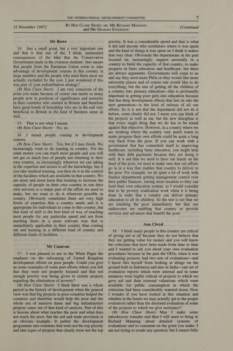 Mr Rowe 14. Just a small point, but a very important one and that is that one of the, I think, unintended consequences of the hike that the Conservative Government made in the overseas students’ fees means that people from the European Union come to take advantage of development courses in this country in large numbers and the people who need them most are actually excluded by the cost. I just wondered if this was part of your redistribution strategy? (Rt Hon Clare Short) 1am very conscious of the point you make because of course one meets so many people now in positions of significance and seniority in their countries who studied in Britain and therefore have great bonds of friendship who are in the end very beneficial to Britain in the kind of business sense as well. 15. That is not what I meant. (Rt Hon Clare Short) No, no. 16. I meant people coming to development courses. (Rt Hon Clare Short) Yes, but if I may finish. We increasingly want to do training in country. For the same money you can reach more people and you will not get so much loss of people not returning to their own country, so increasingly wherever we can taking in the expertise and access to all the knowledge, but if you take medical training, you then do it in the context of the facilities which are available in that country. We are more and more keen that training to increase the capacity of people in their own country to run their own services is a major part of the effort we need to make, but we want to do it wherever possible in country. Obviously sometimes there are very. high levels of expertise that a country needs and it is appropriate for individuals to come to this country, but that kind of shift is the best kind of way of reaching most people for any particular spend and not from reaching them in a more relevant way that is immediately applicable in their country than coming out and training in a different kind of country and different kinds of facilities. Mr Canavan 17. I was pleased to see in the White Paper the emphasis on the refocusing of United Kingdom development efforts on poor people. Could you give us some examples of some past efforts where you felt that they were not properly focused and that not enough priority was being given in certain projects regarding the elimination of poverty? (Rt Hon Clare Short) I think there was a whole period in the history of development when the general view was that big projects in poor countries helped the countries and therefore would help the poor and the whole era of massive dams and big infrastructure projects came out of that kind of analysis. Part of this is lessons about what reaches the poor and what does not reach the poor, but the aid and trade provision is an obvious example. It pulled the development programme into countries that were not the top priority and into types of projects that clearly were not the top priority. It was a considerable spend and that is what it did and anyone who scrutinises where it was spent and the kind of things it was spent on I think it makes that very clear. Obviously the departments in the past focused on, increasingly, support sectorally in a country to build the capacity of that country, to make progress in basic education and healthcare, but there are always arguments. Governments will come to us and say they need more PhDs or they would like more university places and of course one would like to do everything, but the aim of getting all the children of a country into primary education—this is profoundly important in getting poor girls into education because that has deep development effects that last on into the next generation—is the kind of refocus of all our efforts. So it is not that the department did not do it before; some clearly did not. I mean you can think of the projects as well as me, but the new discipline is that every single thing that we do has to be tested against that objective. However, in a country where we are working where the country very much wants to make progress their own efforts could be quite a long way back from the poor. If you can work with a government that has committed itself to improving healthcare, including basic education, you might help with their debt payments because they are doing it well. It is not that we need to have our hands on the head of the poor, we need to make sure that our efforts go in in a way that enables that country to deliver to the poor. For example, we do quite a lot of work with finance departments getting management control over their public finances, raising more taxation so they can fund their own education system, so I would consider that to be poverty eradication work when it is being done in order that a country can deliver primary education to all its children. So the test is not that we are touching the poor immediately but that our endeavours are enabling that country to provide services and advances that benefit the poor. Ann Clwyd 18. Ithink many people in this country are critical of giving aid at all because they do not believe that they are getting value for money and you will know the criticisms that have been made from time to time and I wanted to ask you about your own evaluation procedures because in the past the ODA, when it was evaluating projects, had two sets of evaluations—and I know this myself from looking at things on the ground both in Indonesia and also in India—one set of evaluation reports which were internal and in some instances were highly critical of projects to which we gave aid and then external valuations which were available for public consumption in which the criticisms had been considerably watered down. Now I wonder if you have looked at this situation and whether in the future we may actually get to the proper evaluation rather than the doctored evaluation of some of the projects to which we give assistance? (Rt Hon Clare Short) May I make some introductory remarks and then I will need to bring in Richard Manning about detailed systems of evaluations and to comment on the point you make. I am not trying to evade any question, but I cannot fully
