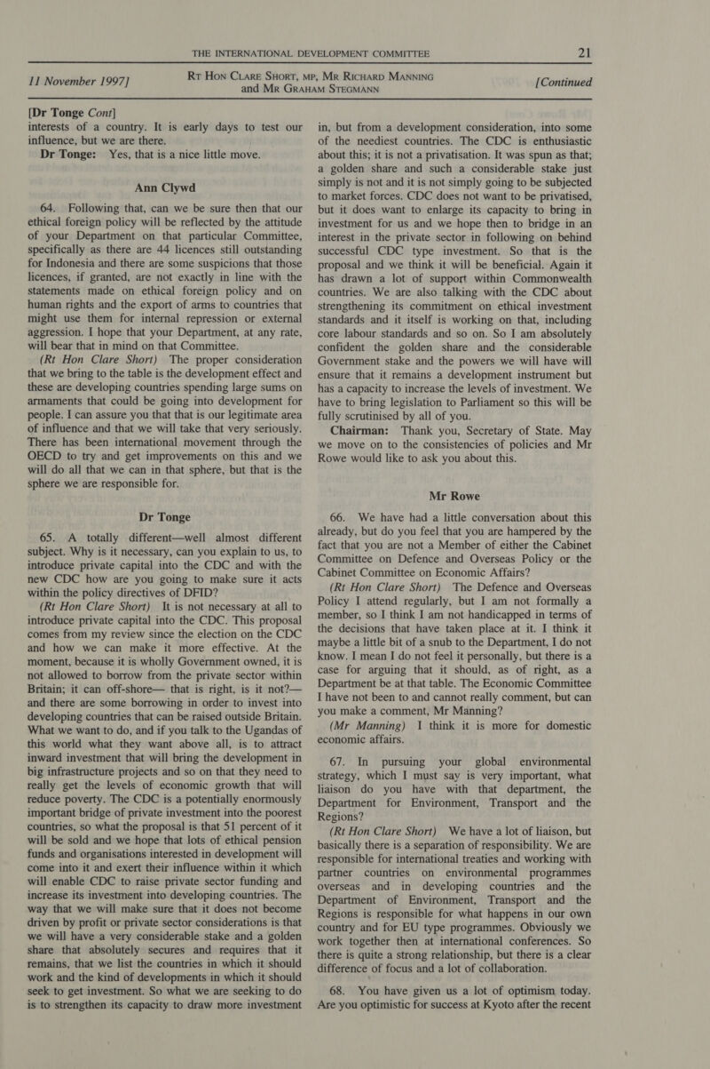  11 November 1997] [Continued  [Dr Tonge Cont] interests of a country. It is early days to test our influence, but we are there. Dr Tonge: Yes, that is a nice little move. Ann Clywd 64. Following that, can we be sure then that our ethical foreign policy will be reflected by the attitude of your Department on that particular Committee, specifically as there are 44 licences still outstanding for Indonesia and there are some suspicions that those licences, if granted, are not exactly in line with the statements made on ethical foreign policy and on human rights and the export of arms to countries that might use them for internal repression or external aggression. I hope that your Department, at any rate, will bear that in mind on that Committee. (Rt Hon Clare Short) The proper consideration that we bring to the table is the development effect and these are developing countries spending large sums on armaments that could be going into development for people. I can assure you that that is our legitimate area of influence and that we will take that very seriously. There has been international movement through the OECD to try and get improvements on this and we will do all that we can in that sphere, but that is the sphere we are responsible for. Dr Tonge 65. A totally different—well almost different subject. Why is it necessary, can you explain to us, to introduce private capital into the CDC and with the new CDC how are you going to make sure it acts within the policy directives of DFID? (Rt Hon Clare Short) It is not necessary at all to introduce private capital into the CDC. This proposal comes from my review since the election on the CDC and how we can make it more effective. At the moment, because it is wholly Government owned, it is not allowed to borrow from the private sector within Britain; it can off-shore— that is right, is it not?— and there are some borrowing in order to invest into developing countries that can be raised outside Britain. What we want to do, and if you talk to the Ugandas of this world what they want above all, is to attract inward investment that will bring the development in big infrastructure projects and so on that they need to really get the levels of economic growth that will reduce poverty. The CDC is a potentially enormously important bridge of private investment into the poorest countries, so what the proposal is that 51 percent of it will be sold and we hope that lots of ethical pension funds and organisations interested in development will come into it and exert their influence within it which will enable CDC to raise private sector funding and increase its investment into developing countries. The way that we will make sure that it does not become driven by profit or private sector considerations is that we will have a very considerable stake and a golden share that absolutely secures and requires that it remains, that we list the countries in which it should work and the kind of developments in which it should seek to get investment. So what we are seeking to do is to strengthen its capacity to draw more investment in, but from a development consideration, into some of the neediest countries. The CDC is enthusiastic about this; it is not a privatisation. It was spun as that; a golden share and such a considerable stake just simply is not and it is not simply going to be subjected to market forces. CDC does not want to be privatised, but it does want to enlarge its capacity to bring in investment for us and we hope then to bridge in an interest in the private sector in following on behind successful CDC type investment. So that is the proposal and we think it will be beneficial. Again it has drawn a lot of support within Commonwealth countries. We are also talking with the CDC about strengthening its commitment on ethical investment standards and it itself is working on that, including core labour standards and so on. So I am absolutely confident the golden share and the considerable Government stake and the powers we will have will ensure that it remains a development instrument but has a capacity to increase the levels of investment. We have to bring legislation to Parliament so this will be fully scrutinised by all of you. Chairman: Thank you, Secretary of State. May we move on to the consistencies of policies and Mr Rowe would like to ask you about this. Mr Rowe 66. We have had a little conversation about this already, but do you feel that you are hampered by the fact that you are not a Member of either the Cabinet Committee on Defence and Overseas Policy or the Cabinet Committee on Economic Affairs? (Rt Hon Clare Short) The Defence and Overseas Policy I attend regularly, but I am not formally a member, so I think I am not handicapped in terms of the decisions that have taken place at it. I think it maybe a little bit of a snub to the Department, I do not know. I mean I do not feel it personally, but there is a case for arguing that it should, as of right, as a Department be at that table. The Economic Committee I have not been to and cannot really comment, but can you make a comment, Mr Manning? (Mr Manning) I think it is more for domestic economic affairs. 67. In pursuing your global environmental strategy, which I must say is very important, what liaison do you have with that department, the Department for Environment, Transport and the Regions? (Rt Hon Clare Short) We have a lot of liaison, but basically there is a separation of responsibility. We are responsible for international treaties and working with partner countries on environmental programmes overseas and in developing countries and the Department of Environment, Transport and the Regions is responsible for what happens in our own country and for EU type programmes. Obviously we work together then at international conferences. So there is quite a strong relationship, but there is a clear difference of focus and a lot of collaboration. 68. You have given us a lot of optimism today. Are you optimistic for success at Kyoto after the recent