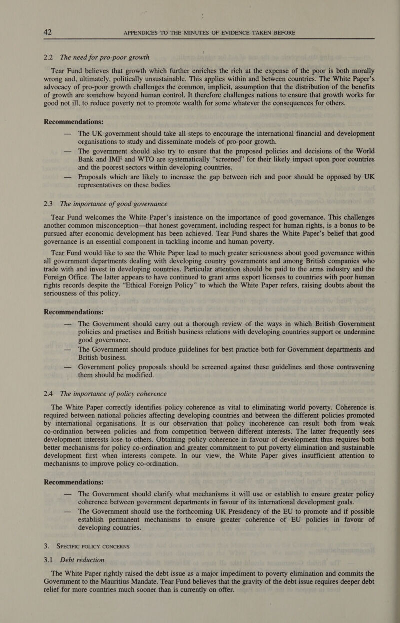 2.2 The need for pro-poor growth Tear Fund believes that growth which further enriches the rich at the expense of the poor is both morally wrong and, ultimately, politically unsustainable. This applies within and between countries. The White Paper’s advocacy of pro-poor growth challenges the common, implicit, assumption that the distribution of the benefits of growth are somehow beyond human control. It therefore challenges nations to ensure that growth works for good not ill, to reduce poverty not to promote wealth for some whatever the consequences for others. Recommendations: — The UK government should take all steps to encourage the international financial and development organisations to study and disseminate models of pro-poor growth. — The government should also try to ensure that the proposed policies and decisions of the World Bank and IMF and WTO are systematically “screened” for their likely impact upon poor countries and the poorest sectors within developing countries. — Proposals which are likely to increase the gap between rich and poor should be opposed by UK representatives on these bodies. 2.3 The importance of good governance Tear Fund welcomes the White Paper’s insistence on the importance of good governance. This challenges another common misconception—that honest government, including respect for human rights, is a bonus to be pursued after economic development has been achieved. Tear Fund shares the White Paper’s belief that good governance is an essential component in tackling income and human poverty. Tear Fund would like to see the White Paper lead to much greater seriousness about good governance within all government departments dealing with developing country governments and among British companies who trade with and invest in developing countries. Particular attention should be paid to the arms industry and the Foreign Office. The latter appears to have continued to grant arms export licenses to countries with poor human rights records despite the “Ethical Foreign Policy” to which the White Paper refers, raising doubts about the seriousness of this policy. Recommendations: — The Government should carry out a thorough review of the ways in which British Government policies and practises and British business relations with developing countries support or undermine good governance. — The Government should produce guidelines for best practice both for Government departments and British business. — Government policy proposals should be screened against these guidelines and those contravening them should be modified. 2.4 The importance of policy coherence The White Paper correctly identifies policy coherence as vital to eliminating world poverty. Coherence is required between national policies affecting developing countries and between the different policies promoted by international organisations. It is our observation that policy incoherence can result both from weak co-ordination between policies and from competition between different interests. The latter frequently sees development interests lose to others. Obtaining policy coherence in favour of development thus requires both better mechanisms for policy co-ordination and greater commitment to put poverty elimination and sustainable development first when interests compete. In our view, the White Paper gives insufficient attention to mechanisms to improve policy co-ordination. Recommendations: — The Government should clarify what mechanisms it will use or establish to ensure greater policy coherence between government departments in favour of its international development goals. — The Government should use the forthcoming UK Presidency of the EU to promote and if possible establish permanent mechanisms to ensure greater coherence of EU policies in favour of developing countries. 3. SPECIFIC POLICY CONCERNS 3.1 Debt reduction The White Paper rightly raised the debt issue as a major impediment to poverty elimination and commits the Government to the Mauritius Mandate. Tear Fund believes that the gravity of the debt issue requires deeper debt relief for more countries much sooner than is currently on offer. 