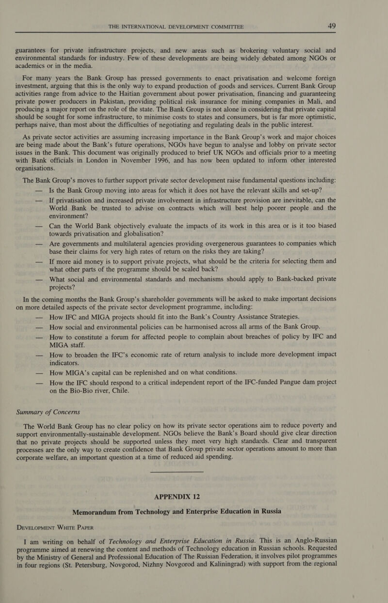 guarantees for private infrastructure projects, and new areas such as brokering voluntary social and environmental standards for industry. Few of these developments are being widely debated among NGOs or academics or in the media. For many years the Bank Group has pressed governments to enact privatisation and welcome foreign investment, arguing that this is the only way to expand production of goods and services. Current Bank Group activities range from advice to the Haitian government about power privatisation, financing and guaranteeing private power producers in Pakistan, providing political risk insurance for mining companies in Mali, and producing a major report on the role of the state. The Bank Group is not alone in considering that private capital should be sought for some infrastructure, to minimise costs to states and consumers, but is far more optimistic, perhaps naive, than most about the difficulties of negotiating and regulating deals in the public interest. As private sector activities are assuming increasing importance in the Bank Group’s work and major choices are being made about the Bank’s future operations, NGOs have begun to analyse and lobby on private sector issues in the Bank. This document was originally produced to brief UK NGOs and officials prior to a meeting with Bank officials in London in November 1996, and has now been updated to inform other interested organisations. The Bank Group’s moves to further support private sector development raise fundamental questions including: — Is the Bank Group moving into areas for which it does not have the relevant skills and set-up? — If privatisation and increased private involvement in infrastructure provision are inevitable, can the World Bank be trusted to advise on contracts which will best help poorer people and the environment? — Can the World Bank objectively evaluate the impacts of its work in this area or is it too biased towards privatisation and globalisation? — Are governments and multilateral agencies providing overgenerous guarantees to companies which base their claims for very high rates of return on the risks they are taking? — If more aid money is to support private projects, what should be the criteria for selecting them and what other parts of the programme should be scaled back? — What social and environmental standards and mechanisms should apply to Bank-backed private projects? In the coming months the Bank Group’s shareholder governments will be asked to make important decisions on more detailed aspects of the private sector development programme, including: — How IFC and MIGA projects should fit into the Bank’s Country Assistance Strategies. — How social and environmental policies can be harmonised across all arms of the Bank Group. — How to constitute a forum for affected people to complain about breaches of policy by IFC and MIGA staff. — How to broaden the IFC’s economic rate of return analysis to include more development impact indicators. — How MIGA’s capital can be replenished and on what conditions. — How the IFC should respond to a critical independent report of the IFC-funded Pangue dam project on the Bio-Bio river, Chile. Summary of Concerns The World Bank Group has no clear policy on how its private sector operations aim to reduce poverty and support environmentally-sustainable development. NGOs believe the Bank’s Board should give clear direction that no private projects should be supported unless they meet very high standards. Clear and transparent processes are the only way to create confidence that Bank Group private sector operations amount to more than corporate welfare, an important question at a time of reduced aid spending. APPENDIX 12 Memorandum from Technology and Enterprise Education in Russia DEVELOPMENT WHITE PAPER I am writing on behalf of Technology and Enterprise Education in Russia. This is an Anglo-Russian programme aimed at renewing the content and methods of Technology education in Russian schools. Requested by the Ministry of General and Professional Education of The Russian Federation, it involves pilot programmes in four regions (St. Petersburg, Novgorod, Nizhny Novgorod and Kaliningrad) with support from the regional