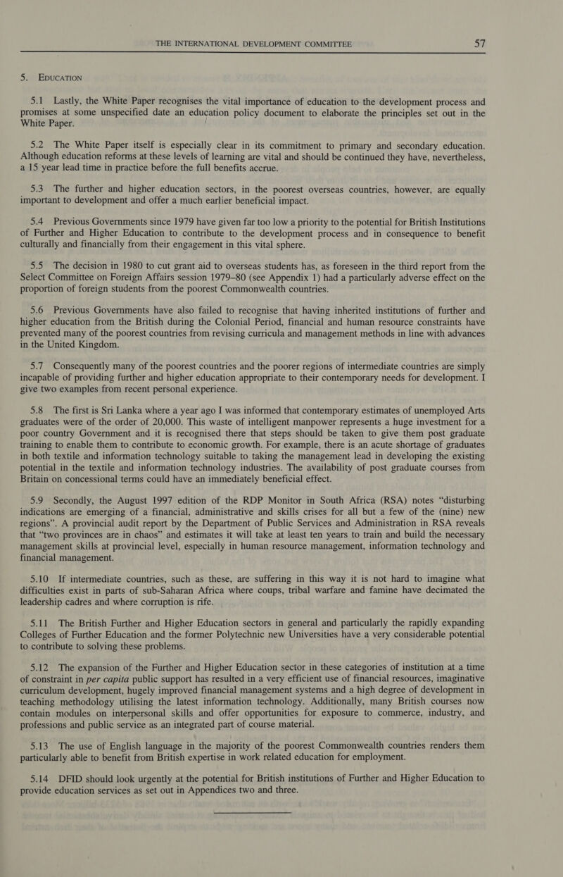  5. EDUCATION 5.1 Lastly, the White Paper recognises the vital importance of education to the development process and promises at some unspecified date an education policy document to elaborate the principles set out in the White Paper. 5.2 The White Paper itself is especially clear in its commitment to primary and secondary education. Although education reforms at these levels of learning are vital and should be continued they have, nevertheless, a 15 year lead time in practice before the full benefits accrue. 5.3 The further and higher education sectors, in the poorest overseas countries, however, are equally important to development and offer a much earlier beneficial impact. 5.4 Previous Governments since 1979 have given far too low a priority to the potential for British Institutions of Further and Higher Education to contribute to the development process and in consequence to benefit culturally and financially from their engagement in this vital sphere. 5.5 The decision in 1980 to cut grant aid to overseas students has, as foreseen in the third report from the Select Committee on Foreign Affairs session 1979-80 (see Appendix 1) had a particularly adverse effect on the proportion of foreign students from the poorest Commonwealth countries. 5.6 Previous Governments have also failed to recognise that having inherited institutions of further and higher education from the British during the Colonial Period, financial and human resource constraints have prevented many of the poorest countries from revising curricula and management methods in line with advances in the United Kingdom. 5.7 Consequently many of the poorest countries and the poorer regions of intermediate countries are simply incapable of providing further and higher education appropriate to their contemporary needs for development. I give two examples from recent personal experience. 5.8 The first is Sri Lanka where a year ago I was informed that contemporary estimates of unemployed Arts graduates were of the order of 20,000. This waste of intelligent manpower represents a huge investment for a poor country Government and it is recognised there that steps should be taken to give them post graduate training to enable them to contribute to economic growth. For example, there is an acute shortage of graduates in both textile and information technology suitable to taking the management lead in developing the existing potential in the textile and information technology industries. The availability of post graduate courses from Britain on concessional terms could have an immediately beneficial effect. 5.9 Secondly, the August 1997 edition of the RDP Monitor in South Africa (RSA) notes “disturbing indications are emerging of a financial, administrative and skills crises for all but a few of the (nine) new regions”. A provincial audit report by the Department of Public Services and Administration in RSA reveals that “two provinces are in chaos” and estimates it will take at least ten years to train and build the necessary management skills at provincial level, especially in human resource management, information technology and financial management. 5.10 If intermediate countries, such as these, are suffering in this way it is not hard to imagine what difficulties exist in parts of sub-Saharan Africa where coups, tribal warfare and famine have decimated the leadership cadres and where corruption is rife. 5.11 The British Further and Higher Education sectors in general and particularly the rapidly expanding Colleges of Further Education and the former Polytechnic new Universities have a very considerable potential to contribute to solving these problems. 5.12 The expansion of the Further and Higher Education sector in these categories of institution at a time of constraint in per capita public support has resulted in a very efficient use of financial resources, imaginative curriculum development, hugely improved financial management systems and a high degree of development in teaching methodology utilising the latest information technology. Additionally, many British courses now contain modules on interpersonal skills and offer opportunities for exposure to commerce, industry, and professions and public service as an integrated part of course material. 5.13 The use of English language in the majority of the poorest Commonwealth countries renders them particularly able to benefit from British expertise in work related education for employment. 5.14 DFID should look urgently at the potential for British institutions of Further and Higher Education to provide education services as set out in Appendices two and three.