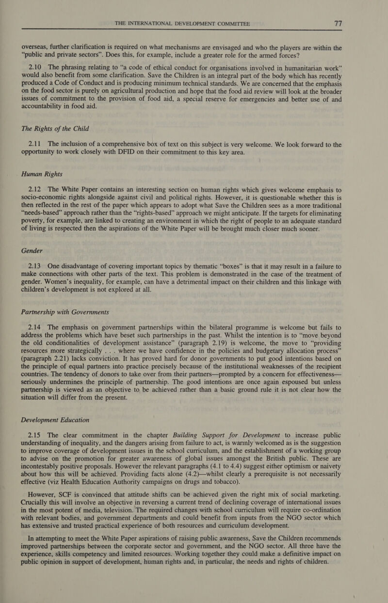  overseas, further clarification is required on what mechanisms are envisaged and who the players are within the “public and private sectors”. Does this, for example, include a greater role for the armed forces? 2.10 The phrasing relating to “a code of ethical conduct for organisations involved in humanitarian work” would also benefit from some clarification. Save the Children is an integral part of the body which has recently produced a Code of Conduct and is producing minimum technical standards. We are concerned that the emphasis on the food sector is purely on agricultural production and hope that the food aid review will look at the broader issues of commitment to the provision of food aid, a special reserve for emergencies and better use of and accountability in food aid. The Rights of the Child 2.11 The inclusion of a comprehensive box of text on this subject is very welcome. We look forward to the opportunity to work closely with DFID on their commitment to this key area. Human Rights 2.12 The White Paper contains an interesting section on human rights which gives welcome emphasis to socio-economic rights alongside against civil and political rights. However, it is questionable whether this is then reflected in the rest of the paper which appears to adopt what Save the Children sees as a more traditional “needs-based” approach rather than the “rights-based” approach we might anticipate. If the targets for eliminating poverty, for example, are linked to creating an environment in which the right of people to an adequate standard of living is respected then the aspirations of the White Paper will be brought much closer much sooner. Gender 2.13 One disadvantage of covering important topics by thematic “boxes” is that it may result in a failure to make connections with other parts of the text. This problem is demonstrated in the case of the treatment of gender. Women’s inequality, for example, can have a detrimental impact on their children and this linkage with children’s development is not explored at all. Partnership with Governments 2.14 The emphasis on government partnerships within the bilateral programme is welcome but fails to address the problems which have beset such partnerships in the past. Whilst the intention is to “move beyond the old conditionalities of development assistance” (paragraph 2.19) is welcome, the move to “providing resources more strategically . . . where we have confidence in the policies and budgetary allocation process” (paragraph 2.21) lacks conviction. It has proved hard for donor governments to put good intentions based on the principle of equal partners into practice precisely because of the institutional weaknesses of the recipient countries. The tendency of donors to take over from their partners—prompted by a concern for effectiveness— seriously undermines the principle of partnership. The good intentions are once again espoused but unless partnership is viewed as an objective to be achieved rather than a basic ground rule it is not clear how the situation will differ from the present. Development Education 2.15 The clear commitment in the chapter Building Support for Development to increase public understanding of inequality, and the dangers arising from failure to act, is warmly welcomed as is the suggestion to improve coverage of development issues in the school curriculum, and the establishment of a working group to advise on the promotion for greater awareness of global issues amongst the British public. These are incontestably positive proposals. However the relevant paragraphs (4.1 to 4.4) suggest either optimism or naivety about how this will be achieved. Providing facts alone (4.2)—whilst clearly a prerequisite is not necessarily effective (viz Health Education Authority campaigns on drugs and tobacco). However, SCF is convinced that attitude shifts can be achieved given the right mix of social marketing. Crucially this will involve an objective in reversing a current trend of declining coverage of international issues in the most potent of media, television. The required changes with school curriculum will require co-ordination with relevant bodies, and government departments and could benefit from inputs from the NGO sector which has extensive and trusted practical experience of both resources and curriculum development. In attempting to meet the White Paper aspirations of raising public awareness, Save the Children recommends improved partnerships between the corporate sector and government, and the NGO sector. All three have the experience, skills competency and limited resources. Working together they could make a definitive impact on public opinion in support of development, human rights and, in particular, the needs and rights of children.