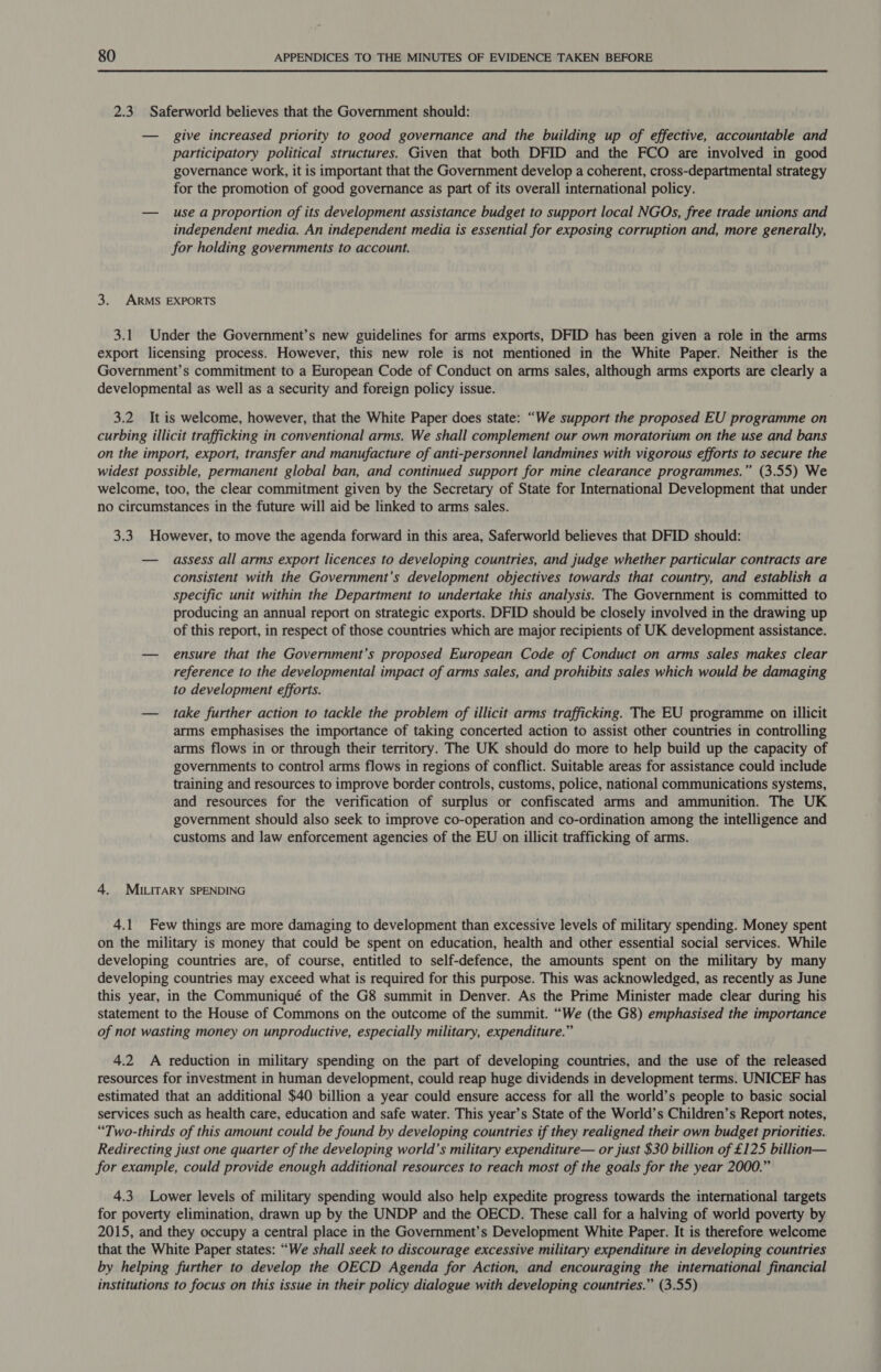 2.3 Saferworld believes that the Government should: — give increased priority to good governance and the building up of effective, accountable and participatory political structures. Given that both DFID and the FCO are involved in good governance work, it is important that the Government develop a coherent, cross-departmental strategy for the promotion of good governance as part of its overall international policy. — use a proportion of its development assistance budget to support local NGOs, free trade unions and independent media. An independent media is essential for exposing corruption and, more generally, for holding governments to account. 3. ARMS EXPORTS 3.1 Under the Government’s new guidelines for arms exports, DFID has been given a role in the arms export licensing process. However, this new role is not mentioned in the White Paper. Neither is the Government’s commitment to a European Code of Conduct on arms sales, although arms exports are clearly a developmental as well as a security and foreign policy issue. 3.2 It is welcome, however, that the White Paper does state: “We support the proposed EU programme on curbing illicit trafficking in conventional arms. We shall complement our own moratorium on the use and bans on the import, export, transfer and manufacture of anti-personnel landmines with vigorous efforts to secure the widest possible, permanent global ban, and continued support for mine clearance programmes.” (3.55) We welcome, too, the clear commitment given by the Secretary of State for International Development that under no circumstances in the future will aid be linked to arms sales. 3.3 However, to move the agenda forward in this area, Saferworld believes that DFID should: — assess all arms export licences to developing countries, and judge whether particular contracts are consistent with the Government’s development objectives towards that country, and establish a specific unit within the Department to undertake this analysis. The Government is committed to producing an annual report on strategic exports. DFID should be closely involved in the drawing up of this report, in respect of those countries which are major recipients of UK development assistance. — ensure that the Government’s proposed European Code of Conduct on arms sales makes clear reference to the developmental impact of arms sales, and prohibits sales which would be damaging to development efforts. — take further action to tackle the problem of illicit arms trafficking. The EU programme on illicit arms emphasises the importance of taking concerted action to assist other countries in controlling arms flows in or through their territory. The UK should do more to help build up the capacity of governments to control arms flows in regions of conflict. Suitable areas for assistance could include training and resources to improve border controls, customs, police, national communications systems, and resources for the verification of surplus or confiscated arms and ammunition. The UK government should also seek to improve co-operation and co-ordination among the intelligence and customs and law enforcement agencies of the EU on illicit trafficking of arms. 4. MiILirary SPENDING 4.1 Few things are more damaging to development than excessive levels of military spending. Money spent on the military is money that could be spent on education, health and other essential social services. While developing countries are, of course, entitled to self-defence, the amounts spent on the military by many developing countries may exceed what is required for this purpose. This was acknowledged, as recently as June this year, in the Communiqué of the G8 summit in Denver. As the Prime Minister made clear during his statement to the House of Commons on the outcome of the summit. “We (the G8) emphasised the importance of not wasting money on unproductive, especially military, expenditure.” 4.2 A reduction in military spending on the part of developing countries, and the use of the released resources for investment in human development, could reap huge dividends in development terms. UNICEF has estimated that an additional $40 billion a year could ensure access for all the world’s people to basic social services such as health care, education and safe water. This year’s State of the World’s Children’s Report notes, “Two-thirds of this amount could be found by developing countries if they realigned their own budget priorities. Redirecting just one quarter of the developing world’s military expenditure— or just $30 billion of £125 billion— for example, could provide enough additional resources to reach most of the goals for the year 2000.” 4.3 Lower levels of military spending would also help expedite progress towards the international targets for poverty elimination, drawn up by the UNDP and the OECD. These call for a halving of world poverty by 2015, and they occupy a central place in the Government’s Development White Paper. It is therefore welcome that the White Paper states: “We shall seek to discourage excessive military expenditure in developing countries by helping further to develop the OECD Agenda for Action, and encouraging the international financial institutions to focus on this issue in their policy dialogue with developing countries.” (3.55)