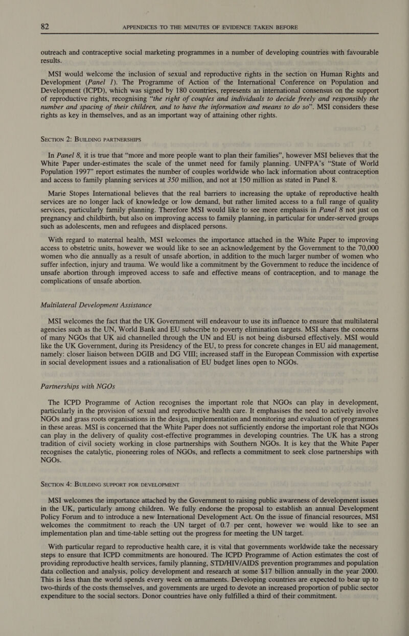 outreach and contraceptive social marketing programmes in a number of developing countries with favourable results. MSI would welcome the inclusion of sexual and reproductive rights in the section on Human Rights and Development (Panel 1). The Programme of Action of the International Conference on Population and Development (ICPD), which was signed by 180 countries, represents an international consensus on the support of reproductive rights, recognising “the right of couples and individuals to decide freely and responsibly the number and spacing of their children, and to have the information and means to do so”. MSI considers these rights as key in themselves, and as an important way of attaining other rights. SECTION 2: BUILDING PARTNERSHIPS In Panel 8, it is true that “more and more people want to plan their families”, however MSI believes that the White Paper under-estimates the scale of the unmet need for family planning. UNFPA’s “State of World Population 1997” report estimates the number of couples worldwide who lack information about contraception and access to family planning services at 350 million, and not at 150 million as stated in Panel 8. Marie Stopes International believes that the real barriers to increasing the uptake of reproductive health services are no longer lack of knowledge or low demand, but rather limited access to a full range of quality services, particularly family planning. Therefore MSI would like to see more emphasis in Panel 8 not just on pregnancy and childbirth, but also on improving access to family planning, in particular for under-served groups such as adolescents, men and refugees and displaced persons. With regard to maternal health, MSI welcomes the importance attached in the White Paper to improving access to obstetric units, however we would like to see an acknowledgement by the Government to the 70,000 women who die annually as a result of unsafe abortion, in addition to the much larger number of women who suffer infection, injury and trauma. We would like a commitment by the Government to reduce the incidence of unsafe abortion through improved access to safe and effective means of contraception, and to manage the complications of unsafe abortion. Multilateral Development Assistance MSI welcomes the fact that the UK Government will endeavour to use its influence to ensure that multilateral agencies such as the UN, World Bank and EU subscribe to poverty elimination targets. MSI shares the concerns of many NGOs that UK aid channelled through the UN and EU is not being disbursed effectively. MSI would like the UK Government, during its Presidency of the EU, to press for concrete changes in EU aid management, namely: closer liaison between DGIB and DG VIII; increased staff in the European Commission with expertise in social development issues and a rationalisation of EU budget lines open to NGOs. Partnerships with NGOs The ICPD Programme of Action recognises the important role that NGOs can play in development, particularly in the provision of sexual and reproductive health care. It emphasises the need to actively involve NGOs and grass roots organisations in the design, implementation and monitoring and evaluation of programmes in these areas. MSI is concerned that the White Paper does not sufficiently endorse the important role that NGOs can play in the delivery of quality cost-effective programmes in developing countries. The UK has a strong tradition of civil society working in close partnerships with Southern NGOs. It is key that the White Paper recognises the catalytic, pioneering roles of NGOs, and reflects a commitment to seek close partnerships with NGOs. SECTION 4: BUILDING SUPPORT FOR DEVELOPMENT MSI welcomes the importance attached by the Government to raising public awareness of development issues in the UK, particularly among children. We fully endorse the proposal to establish an annual Development Policy Forum and to introduce a new International Development Act. On the issue of financial resources, MSI welcomes the commitment to reach the UN target of 0.7 per cent, however we would like to see an implementation plan and time-table setting out the progress for meeting the UN target. With particular regard to reproductive health care, it is vital that governments worldwide take the necessary steps to ensure that ICPD commitments are honoured. The ICPD Programme of Action estimates the cost of providing reproductive health services, family planning, STD/HIV/AIDS prevention programmes and population data collection and analysis, policy development and research at some $17 billion annually in the year 2000. This is less than the world spends every week on armaments. Developing countries are expected to bear up to two-thirds of the costs themselves, and governments are urged to devote an increased proportion of public sector expenditure to the social sectors. Donor countries have only fulfilled a third of their commitment.