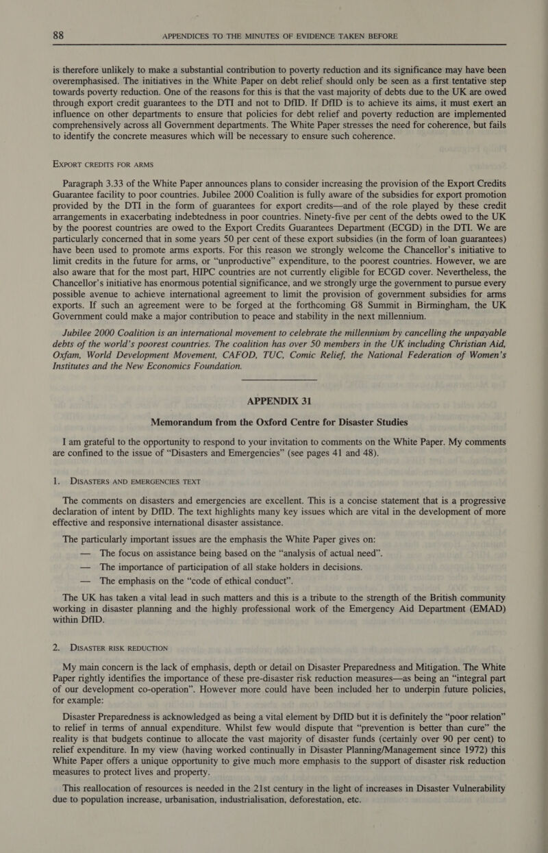 is therefore unlikely to make a substantial contribution to poverty reduction and its significance may have been overemphasised. The initiatives in the White Paper on debt relief should only be seen as a first tentative step towards poverty reduction. One of the reasons for this is that the vast majority of debts due to the UK are owed through export credit guarantees to the DTI and not to DfID. If DfID is to achieve its aims, it must exert an influence on other departments to ensure that policies for debt relief and poverty reduction are implemented comprehensively across all Government departments. The White Paper stresses the need for coherence, but fails to identify the concrete measures which will be necessary to ensure such coherence. EXPORT CREDITS FOR ARMS Paragraph 3.33 of the White Paper announces plans to consider increasing the provision of the Export Credits Guarantee facility to poor countries. Jubilee 2000 Coalition is fully aware of the subsidies for export promotion provided by the DTI in the form of guarantees for export credits—and of the role played by these credit arrangements in exacerbating indebtedness in poor countries. Ninety-five per cent of the debts owed to the UK by the poorest countries are owed to the Export Credits Guarantees Department (ECGD) in the DTI. We are particularly concerned that in some years 50 per cent of these export subsidies (in the form of loan guarantees) have been used to promote arms exports. For this reason we strongly welcome the Chancellor’s initiative to limit credits in the future for arms, or “unproductive” expenditure, to the poorest countries. However, we are also aware that for the most part, HIPC countries are not currently eligible for ECGD cover. Nevertheless, the Chancellor’s initiative has enormous potential significance, and we strongly urge the government to pursue every possible avenue to achieve international agreement to limit the provision of government subsidies for arms exports. If such an agreement were to be forged at the forthcoming G8 Summit in Birmingham, the UK Government could make a major contribution to peace and stability in the next millennium. Jubilee 2000 Coalition is an international movement to celebrate the millennium by cancelling the unpayable debts of the world’s poorest countries. The coalition has over 50 members in the UK including Christian Aid, Oxfam, World Development Movement, CAFOD, TUC, Comic Relief, the National Federation of Women’s Institutes and the New Economics Foundation. APPENDIX 31 Memorandum from the Oxford Centre for Disaster Studies I am grateful to the opportunity to respond to your invitation to comments on the White Paper. My comments are confined to the issue of “Disasters and Emergencies” (see pages 41 and 48). 1. DISASTERS AND EMERGENCIES TEXT The comments on disasters and emergencies are excellent. This is a concise statement that is a progressive declaration of intent by DfID. The text highlights many key issues which are vital in the development of more effective and responsive international disaster assistance. The particularly important issues are the emphasis the White Paper gives on: — The focus on assistance being based on the “analysis of actual need”. — The importance of participation of all stake holders in decisions. — The emphasis on the “code of ethical conduct”. The UK has taken a vital lead in such matters and this is a tribute to the strength of the British community working in disaster planning and the highly professional work of the Emergency Aid Department (EMAD) within DfID. 2. DISASTER RISK REDUCTION My main concern is the lack of emphasis, depth or detail on Disaster Preparedness and Mitigation. The White Paper rightly identifies the importance of these pre-disaster risk reduction measures—as being an “integral part of our development co-operation”. However more could have been included her to underpin future policies, for example: Disaster Preparedness is acknowledged as being a vital element by DfID but it is definitely the “poor relation” to relief in terms of annual expenditure. Whilst few would dispute that “prevention is better than cure” the reality is that budgets continue to allocate the vast majority of disaster funds (certainly over 90 per cent) to relief expenditure. In my view (having worked continually in Disaster Planning/Management since 1972) this White Paper offers a unique opportunity to give much more emphasis to the support of disaster risk reduction measures to protect lives and property. This reallocation of resources is needed in the 21st century in the light of increases in Disaster Vulnerability due to population increase, urbanisation, industrialisation, deforestation, etc.