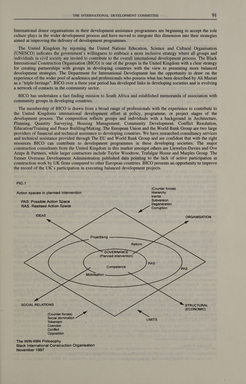 International donor organisations in their development assistance programmes are beginning to accept the role culture plays in the wider development process and have moved to integrate this dimension into their strategies aimed at improving the delivery of development programmes. The United Kingdom by rejoining the United Nations Education, Science and Cultural Organisation (UNESCO) indicates the government’s willingness to embrace a more inclusive strategy where all groups and individuals in civil society are invited to contribute to the overall international development process. The Black International Construction Organisation (BICO) is one of the groups in the United Kingdom with a clear strategy for creating partnerships with groups in developing countries with the view to presenting more balanced development strategies. The Department for International Development has the opportunity to draw on the experience of the wider pool of academics and professionals who possess what has been described by Ali Mazuri as a “triple heritage”. BICO over a three year period has developed links in developing societies and is evolving a network of contacts in the community sector. BICO has undertaken a fact finding mission to South Africa and established memoranda of association with community groups in developing countries. The membership of BICO is drawn from a broad range of professionals with the experience to contribute to the United Kingdoms international development effort at policy, programme, or project stages of the development process. The composition reflects groups and individuals with a background in Architecture, Planning, Quantity Surveying, Housing Management, Community Development, Conflict Resolution, Education/Training and Peace Building/Making. The European Union and the World Bank Group are two large providers of financial and technical assistance to developing countries. We have researched consultancy services and technical assistance provided through The EU and World Bank Group and are confident that with the right resources BICO can contribute to development programmes in these developing societies. The major construction consultants from the United Kingdom in this market amongst others are Llewelyn-Davies and Ove Arups &amp; Partners, while larger contractors include Taylor Woodrow, Trafalgar House and Marples Group. The former Overseas Development Administration published data pointing to the lack of active participation in construction work by UK firms compared to other European countries. BICO presents an opportunity to improve the record of the UK’s participation in executing balanced development projects.             FIG.1 (Counter forces) Action spaces in planned intervention Hierarchy Inertia PAS: Possible Action Space pom etal RAS: Realised Action Space wii Cartiston IDEAS ORGANISATION Projectising  GOVERNANCE (Planned intervention) Competence Mobilisation SOCIAL RELATIONS (Counter forces) L hase Social domination LIMITS Tokenism Coercion Conflict Opposition STRUCTURAL (ECONOMIC) The WIN-WIN Philosophy Black International Construction Organisation November 1997