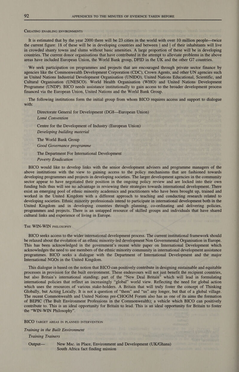 CREATING ENABLING ENVIRONMENTS It is estimated that by the year 2000 there will be 23 cities in the world with over 10 million people—twice the current figure: 18 of these will be in developing countries and between } and ; of their inhabitants will live in crowded shanty towns and slums without basic amenities. A large proportion of these will be in developing countries. The current donor organisations that have contributed in the attempt to alleviate problems in the above areas have included European Union, the World Bank group, DFID in the UK and the other G7 countries. We seek participation on programmes and projects that are encouraged through private sector finance by agencies like the Commonwealth Development Corporation (CDC), Crown Agents, and other UN agencies such as United Nations Industrial Development Organisation (UNIDO), United Nations Educational, Scientific, and Cultural Organisation (UNESCO). World Health Organisation (WHO) and United Nations Development Programme (UNDP). BICO needs assistance institutionally to gain access to the broader development process financed via the European Union, United Nations and the World Bank Group. The following institutions form the initial group from whom BICO requires access and support to dialogue with: Directorate General for Development (DG8—European Union) Lomé Convention Centre for the Development of Industry (European Union) Developing building material The World Bank Group Good Governance programme The Department For International Development Poverty Eradication BICO would like to develop links with the senior development advisers and programme managers of the above institutions with the view to gaining access to the policy mechanisms that are fashioned towards developing programmes and projects in developing societies. The larger development agencies in the community sector appear to have negotiated their position in the ongoing policy review and are locked into their own funding bids thus will see no advantage in reviewing their strategies towards international development. There exist an emerging pool of ethnic minority academics and practitioners who have been brought up, trained and worked in the United Kingdom with a different approach to teaching and conducting research related to developing societies. Ethnic minority professionals intend to participate in international development both in the United Kingdom and in developing countries through planning, co-ordinating and delivering policies, programmes and projects. There is an untapped resource of skilled groups and individuals that have shared cultural links and experience of living in Europe. THe WIN-WIN puILosoPpHy BICO seeks access to the wider international development process. The current institutional framework should be relaxed about the evolution of an ethnic minority-led development Non Governmental Organisation in Europe. This has been acknowledged in the government’s recent white paper on International Development which acknowledges the need to use members of the ethnic minority community in international development assistance programmes. BICO seeks a dialogue with the Department of International Development and the major International NGOs in the United Kingdom. This dialogue is based on the notion that BICO can positively contribute in designing sustainable and equitable processes in provision for the built environment. These endeavours will not just benefit the recipient countries, but also Britain’s international standing; part of the “New Deal Britain” which will lead in formulating international policies that reflect an increasingly “global” world view. Reflecting the need for global action which uses the resources of various stake-holders. A Britain that will truly foster the concept of Thinking Globally, but Acting Locally. It is not a question of “them” and “us” any longer, but that of a global village. The recent Commonwealth and United Nations pre-CHOGM Forum also has as one of its aims the formation of BEPIC (The Bult Environment Professions in the Commonwealth); a vehicle which BICO can positively contribute to. This is an ideal opportunity for Britain to lead. This is an ideal opportunity for Britain to foster the “WIN-WIN Philosophy”. BICO TARGET AREAS IN PLANNED INTERVENTION Training in the Built Environment Training Trainers Output— New Msc. in Place, Environment and Development (UK/Ghana) South Africa fact finding mission