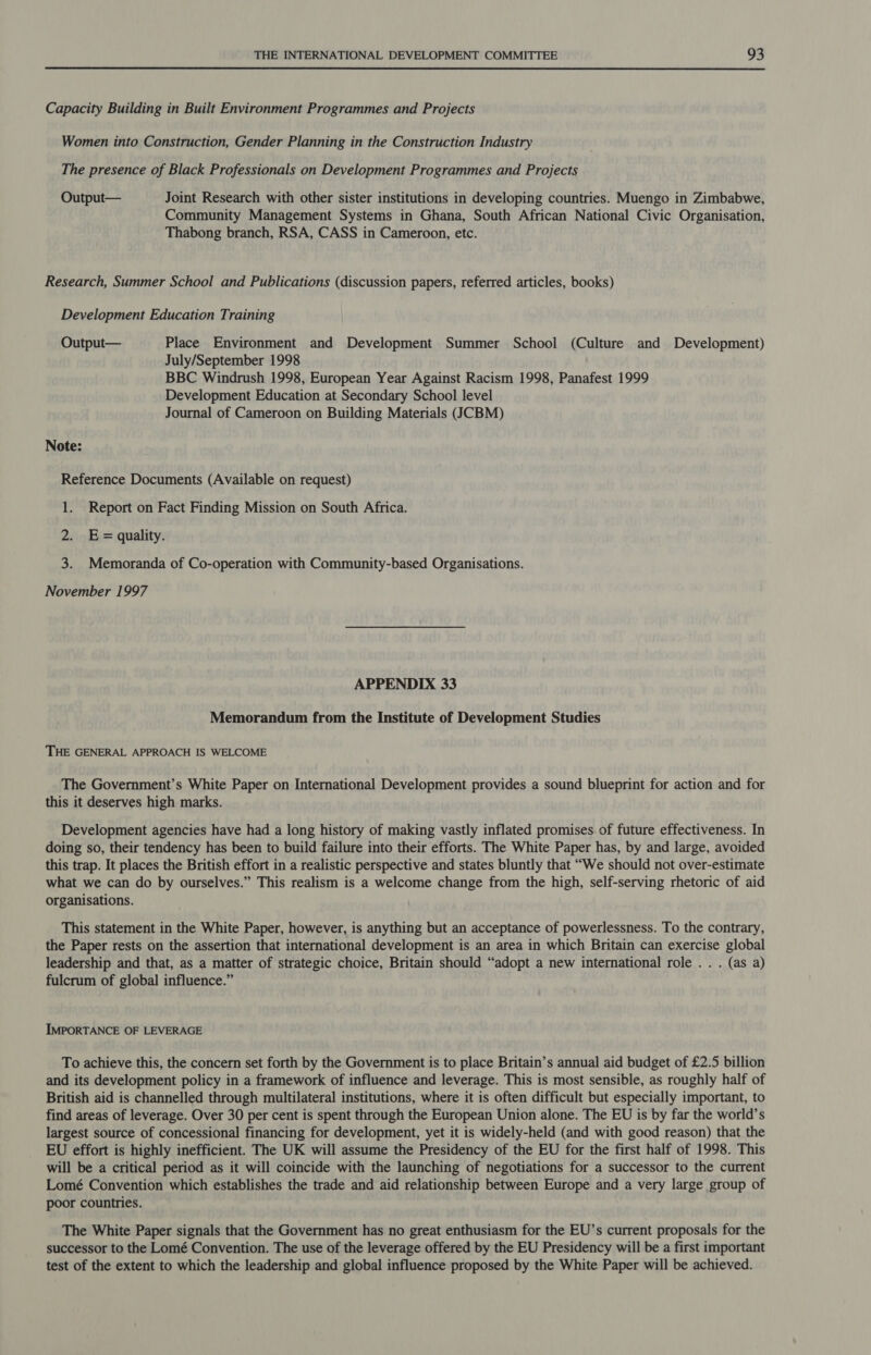 Capacity Building in Built Environment Programmes and Projects Women into Construction, Gender Planning in the Construction Industry The presence of Black Professionals on Development Programmes and Projects Output— Joint Research with other sister institutions in developing countries. Muengo in Zimbabwe, Community Management Systems in Ghana, South African National Civic Organisation, Thabong branch, RSA, CASS in Cameroon, etc. Research, Summer School and Publications (discussion papers, referred articles, books) Development Education Training Output— Place Environment and Development Summer School (Culture and Development) July/September 1998 BBC Windrush 1998, European Year Against Racism 1998, Panafest 1999 Development Education at Secondary School level Journal of Cameroon on Building Materials (JCBM) Note: Reference Documents (Available on request) 1. Report on Fact Finding Mission on South Africa. 2. E= quality. 3. Memoranda of Co-operation with Community-based Organisations. November 1997 APPENDIX 33 Memorandum from the Institute of Development Studies THE GENERAL APPROACH IS WELCOME The Government’s White Paper on International Development provides a sound blueprint for action and for this it deserves high marks. Development agencies have had a long history of making vastly inflated promises of future effectiveness. In doing so, their tendency has been to build failure into their efforts. The White Paper has, by and large, avoided this trap. It places the British effort in a realistic perspective and states bluntly that “We should not over-estimate what we can do by ourselves.” This realism is a welcome change from the high, self-serving rhetoric of aid organisations. This statement in the White Paper, however, is anything but an acceptance of powerlessness. To the contrary, the Paper rests on the assertion that international development is an area in which Britain can exercise global leadership and that, as a matter of strategic choice, Britain should “‘adopt a new international role . . . (as a) fulcrum of global influence.” IMPORTANCE OF LEVERAGE To achieve this, the concern set forth by the Government is to place Britain’s annual aid budget of £2.5 billion and its development policy in a framework of influence and leverage. This is most sensible, as roughly half of British aid is channelled through multilateral institutions, where it is often difficult but especially important, to find areas of leverage. Over 30 per cent is spent through the European Union alone. The EU is by far the world’s largest source of concessional financing for development, yet it is widely-held (and with good reason) that the EU effort is highly inefficient. The UK will assume the Presidency of the EU for the first half of 1998. This will be a critical period as it will coincide with the launching of negotiations for a successor to the current Lomé Convention which establishes the trade and aid relationship between Europe and a very large group of poor countries. The White Paper signals that the Government has no great enthusiasm for the EU’s current proposals for the successor to the Lomé Convention. The use of the leverage offered by the EU Presidency will be a first important test of the extent to which the leadership and global influence proposed by the White Paper will be achieved.