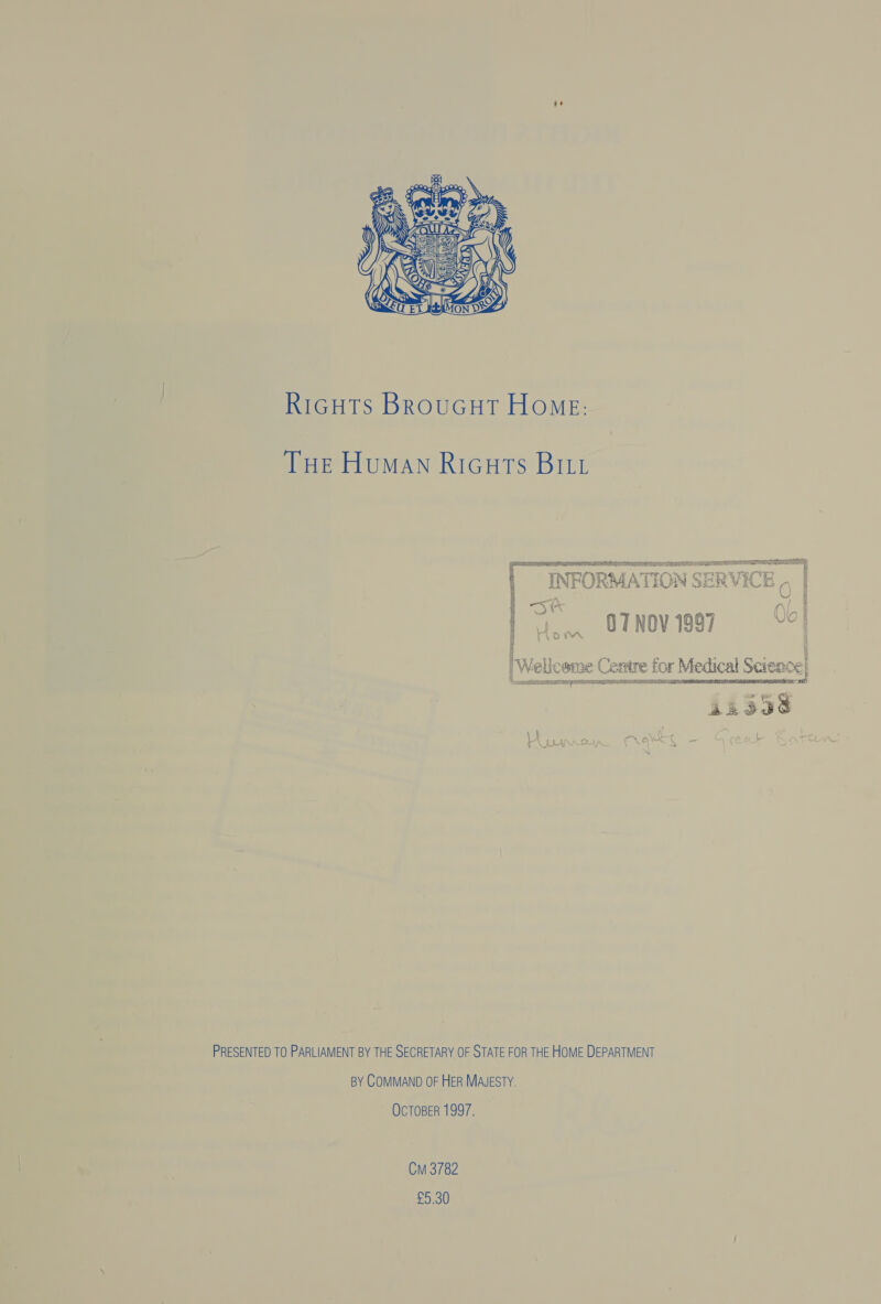  RIGHTS BROUGHT HoME: THE Human Ricuts BILL See LATIN STH) TION SERVICE 0 | a *  S* gtnovigg7 «(98 Hom | Wellcome Centre for Medical Science} gp genrient Soma sgh Rae YET AL SSR ANG ALE RTA ETS SR PLOT BN TOES   PRESENTED TO PARLIAMENT BY THE SECRETARY OF STATE FOR THE HOME DEPARTMENT BY COMMAND OF HER MAJESTY. OCTOBER 1997. Cm 3782 £9.30